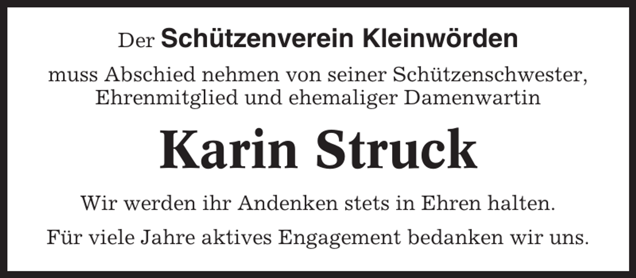 <p>Der Schützenverein</p><p>Kleinwörden</p><p>muss Abschied nehmen von seiner Schützenschwester,<br />Ehrenmitglied und ehemaliger Damenwartin</p><p>Karin Struck<br />Wir werden ihr Andenken stets in Ehren halten.<br />Für viele Jahre aktives Engagement bedanken wir uns.</p>