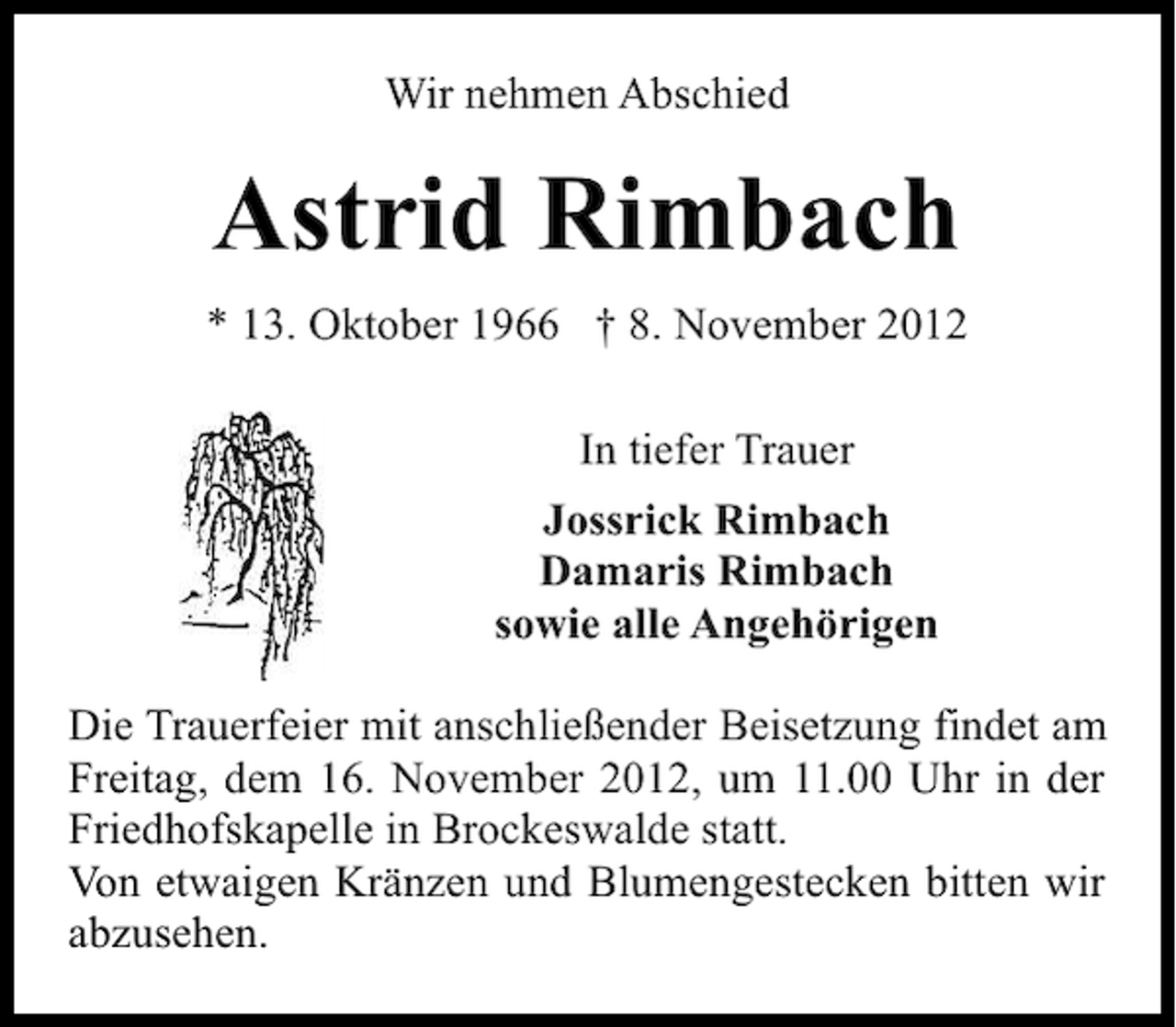 <p>Wir nehmen Abschied</p><p>Astrid Rimbach<br />* 13. Oktober 1966 † 8. November 2012<br />In tiefer Trauer<br />Jossrick Rimbach<br />Damaris Rimbach<br />sowie alle Angehörigen<br />Die Trauerfeier mit anschließender Beisetzung findet am<br />Freitag, dem 16. November 2012, um 11.00 Uhr in der<br />Friedhofskapelle in Brockeswalde statt.<br />Von etwaigen Kränzen und Blumengestecken bitten wir<br />abzusehen.</p>