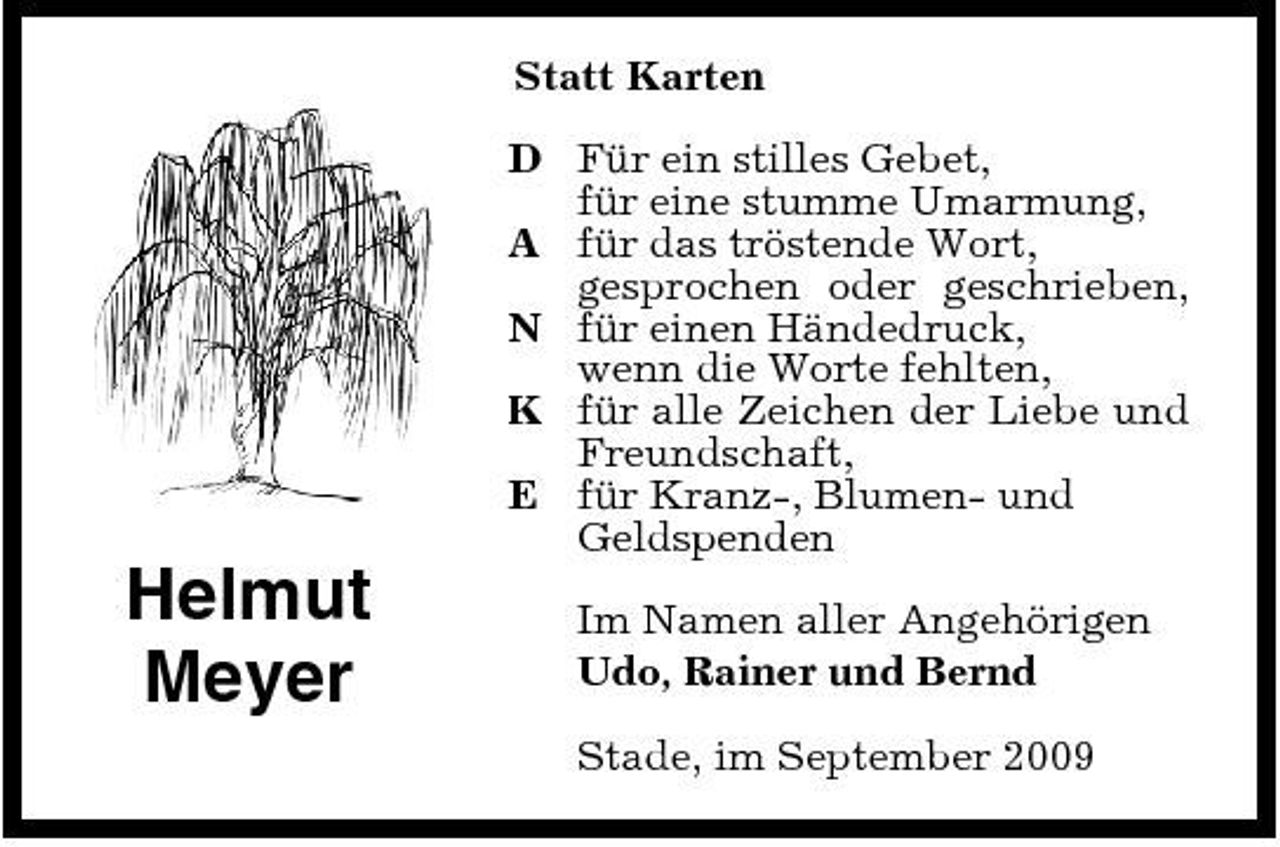 <p>Statt Karten D Für ein stilles Gebet, für eine stumme Umarmung, A für das tröstende Wort, gesprochen oder geschrieben, N für einen Händedruck, wenn die Worte fehlten, K für alle Zeichen der Liebe und Freundschaft, E für Kranz-, Blumen- und Geldspenden</p><p>Helmut Meyer</p><p>Im Namen aller Angehörigen Udo, Rainer und Bernd Stade, im September 2009</p>