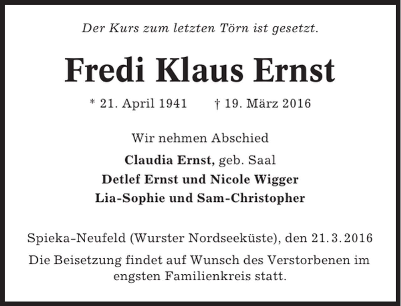 <p>Der Kurs zum letzten Törn ist gesetzt.</p><p>Fredi Klaus Ernst<br />* 21. April 1941</p><p>† 19. März 2016</p><p>Wir nehmen Abschied<br />Claudia Ernst, geb. Saal<br />Detlef Ernst und Nicole Wigger<br />Lia-Sophie und Sam-Christopher<br />Spieka-Neufeld (Wurster Nordseeküste), den 21. 3. 2016<br />Die Beisetzung findet auf Wunsch des Verstorbenen im<br />engsten Familienkreis statt.</p>