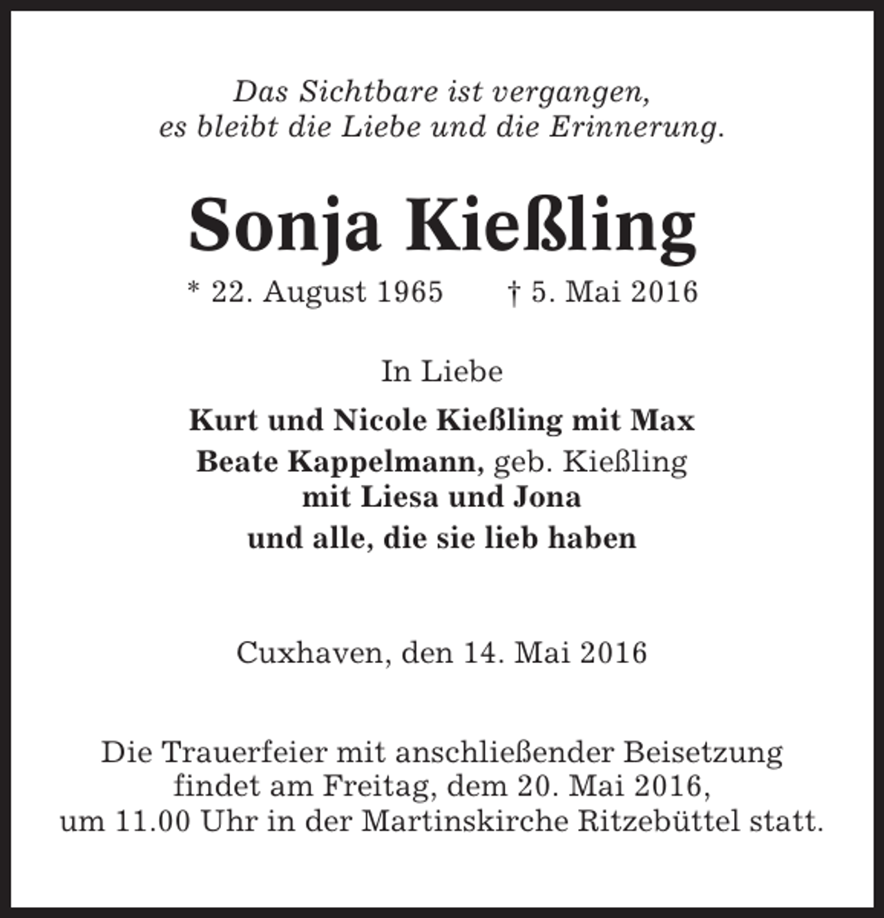 <p>Das Sichtbare ist vergangen,<br />es bleibt die Liebe und die Erinnerung.</p><p>Sonja Kießling<br />* 22. August 1965</p><p>† 5. Mai 2016</p><p>In Liebe<br />Kurt und Nicole Kießling mit Max<br />Beate Kappelmann, geb. Kießling<br />mit Liesa und Jona<br />und alle, die sie lieb haben</p><p>Cuxhaven, den 14. Mai 2016<br />Die Trauerfeier mit anschließender Beisetzung<br />findet am Freitag, dem 20. Mai 2016,<br />um 11.00 Uhr in der Martinskirche Ritzebüttel statt.</p>