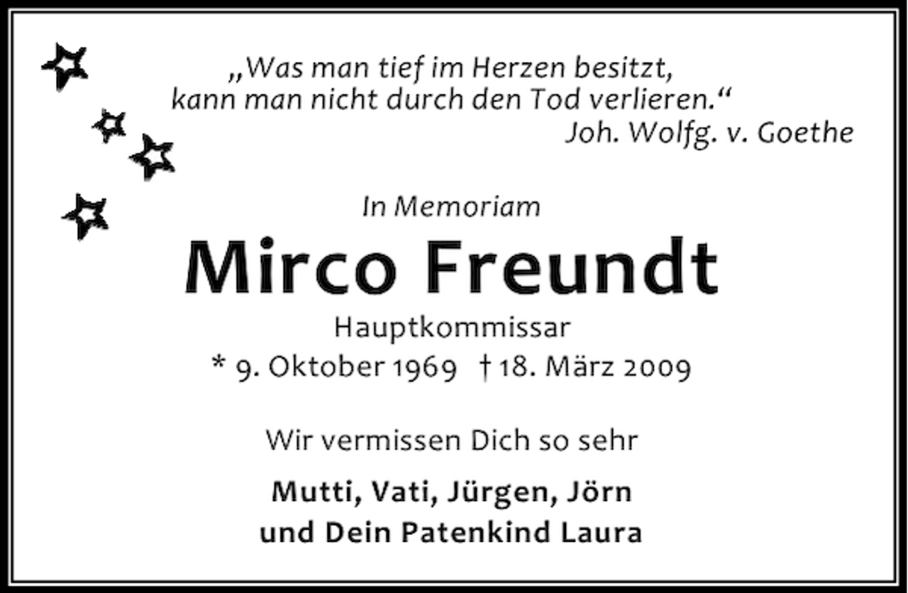 <p>„Was man tief im Herzen besitzt,<br />kann man nicht durch den Tod verlieren.“<br />Joh. Wolfg. v. Goethe<br />In Memoriam</p><p>Mirco Freundt<br />Hauptkommissar<br />* 9. Oktober 1969 † 18. März 2009<br />Wir vermissen Dich so sehr<br />Mutti, Vati, Jürgen, Jörn<br />und Dein Patenkind Laura</p>