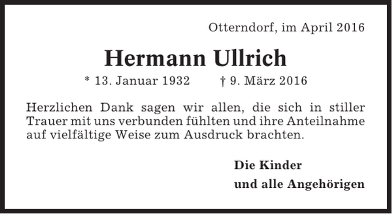 <p>Otterndorf, im April 2016</p><p>Hermann Ullrich<br />* 13. Januar 1932</p><p>† 9. März 2016</p><p>Herzlichen Dank sagen wir allen, die sich in stiller<br />Trauer mit uns verbunden fühlten und ihre Anteilnahme<br />auf vielfältige Weise zum Ausdruck brachten.<br />Die Kinder<br />und alle Angehörigen</p>
