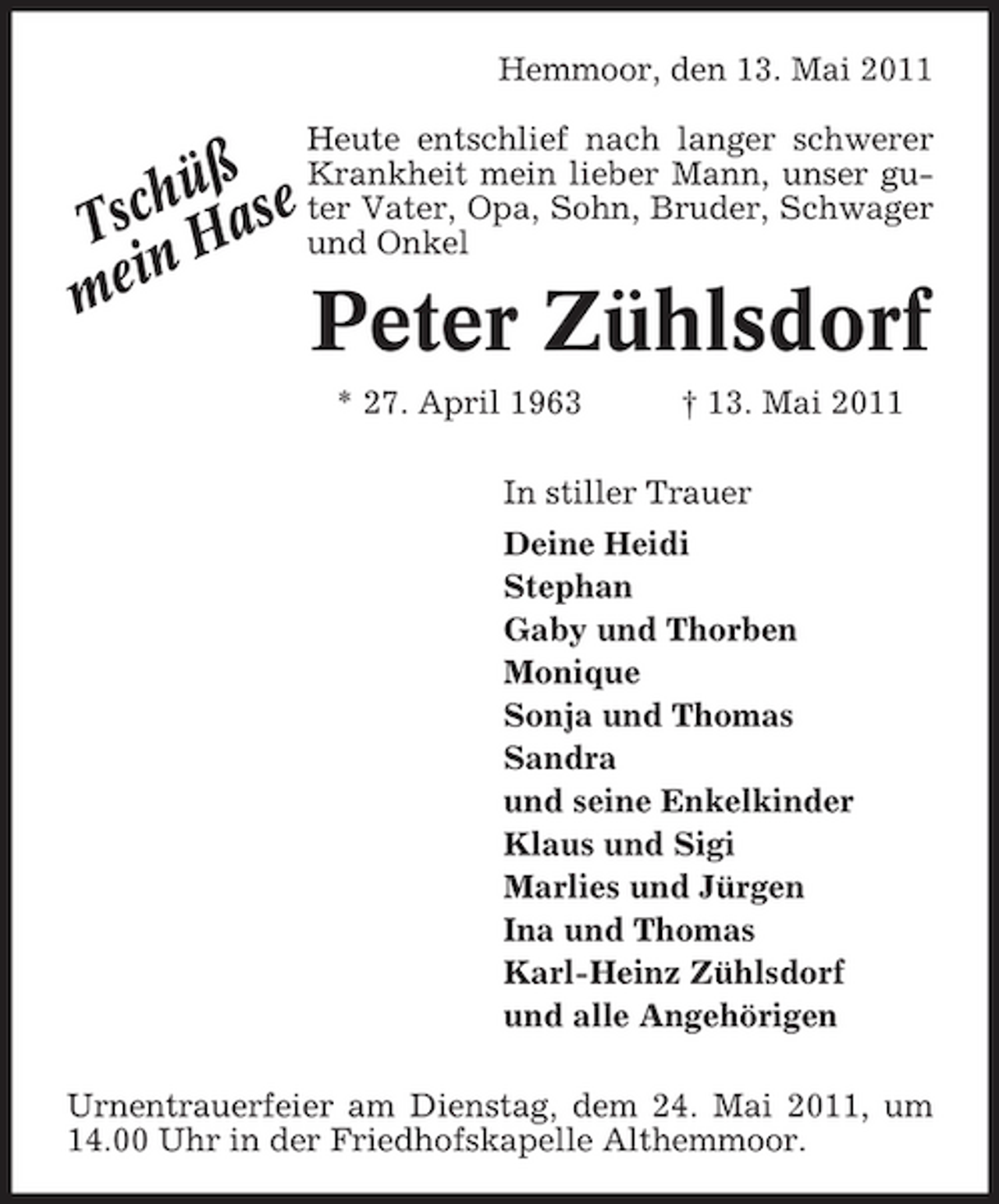 <p>Hemmoor, den 13. Mai 2011</p><p>ß Krankheit mein lieber Mann, unser guchü ase ter Vater, Opa, Sohn, Bruder, Schwager Ts H und Onkel in me</p><p>Heute entschlief nach langer schwerer</p><p>Peter Zühlsdorf<br />* 27. April 1963 † 13. Mai 2011 In stiller Trauer Deine Heidi Stephan Gaby und Thorben Monique Sonja und Thomas Sandra und seine Enkelkinder Klaus und Sigi Marlies und Jürgen Ina und Thomas Karl-Heinz Zühlsdorf und alle Angehörigen</p><p>Urnentrauerfeier am Dienstag, dem 24. Mai 2011, um 14.00 Uhr in der Friedhofskapelle Althemmoor.</p>