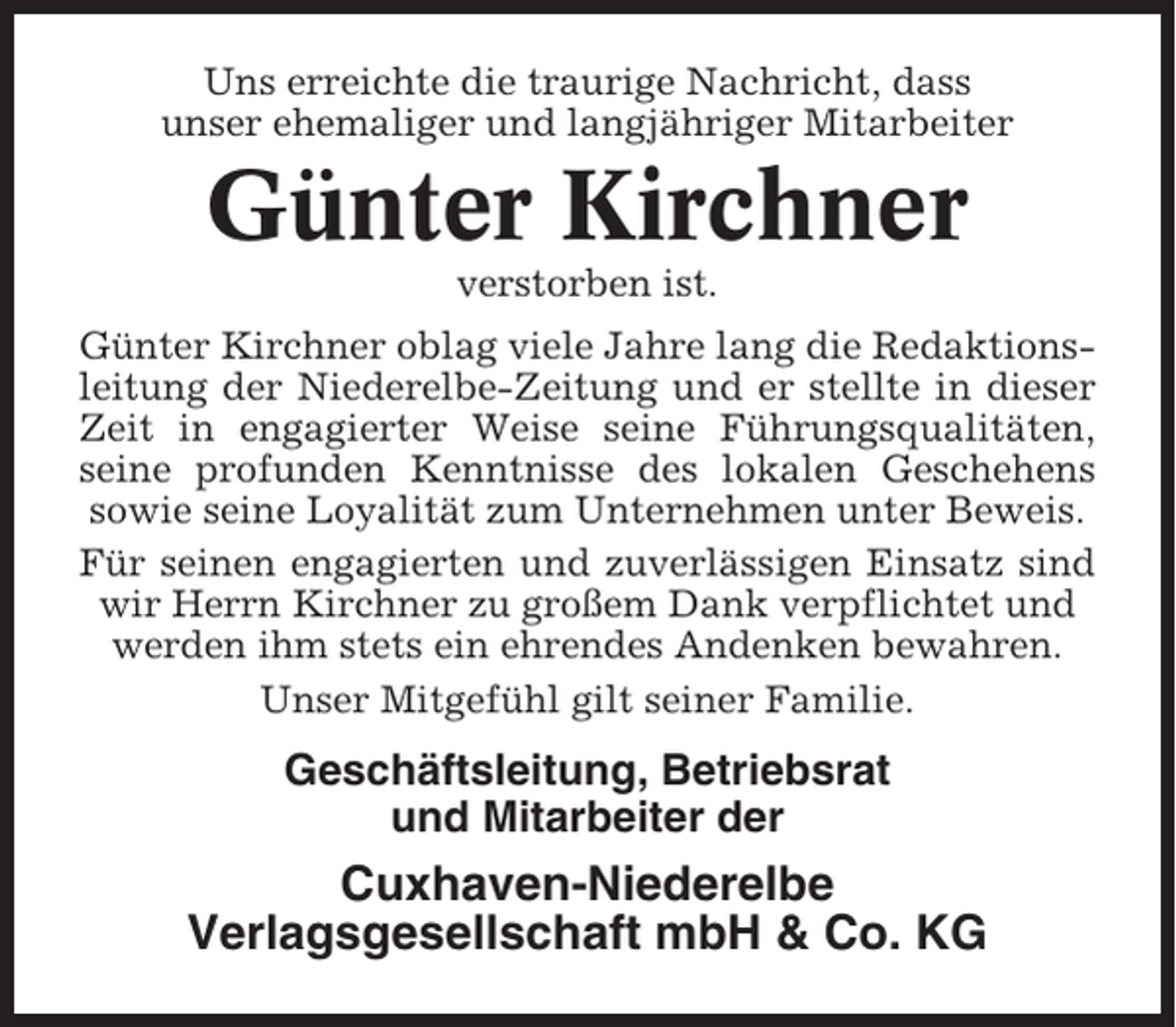<p>Uns erreichte die traurige Nachricht, dass<br />unser ehemaliger und langjähriger Mitarbeiter</p><p>Günter Kirchner<br />verstorben ist.<br />Günter Kirchner oblag viele Jahre lang die Redaktionsleitung der Niederelbe-Zeitung und er stellte in dieser<br />Zeit in engagierter Weise seine Führungsqualitäten,<br />seine profunden Kenntnisse des lokalen Geschehens<br />sowie seine Loyalität zum Unternehmen unter Beweis.<br />Für seinen engagierten und zuverlässigen Einsatz sind<br />wir Herrn Kirchner zu großem Dank verpflichtet und<br />werden ihm stets ein ehrendes Andenken bewahren.<br />Unser Mitgefühl gilt seiner Familie.</p><p>Geschäftsleitung, Betriebsrat<br />und Mitarbeiter der</p><p>Cuxhaven-Niederelbe<br />Verlagsgesellschaft mbH &amp; Co. KG</p>