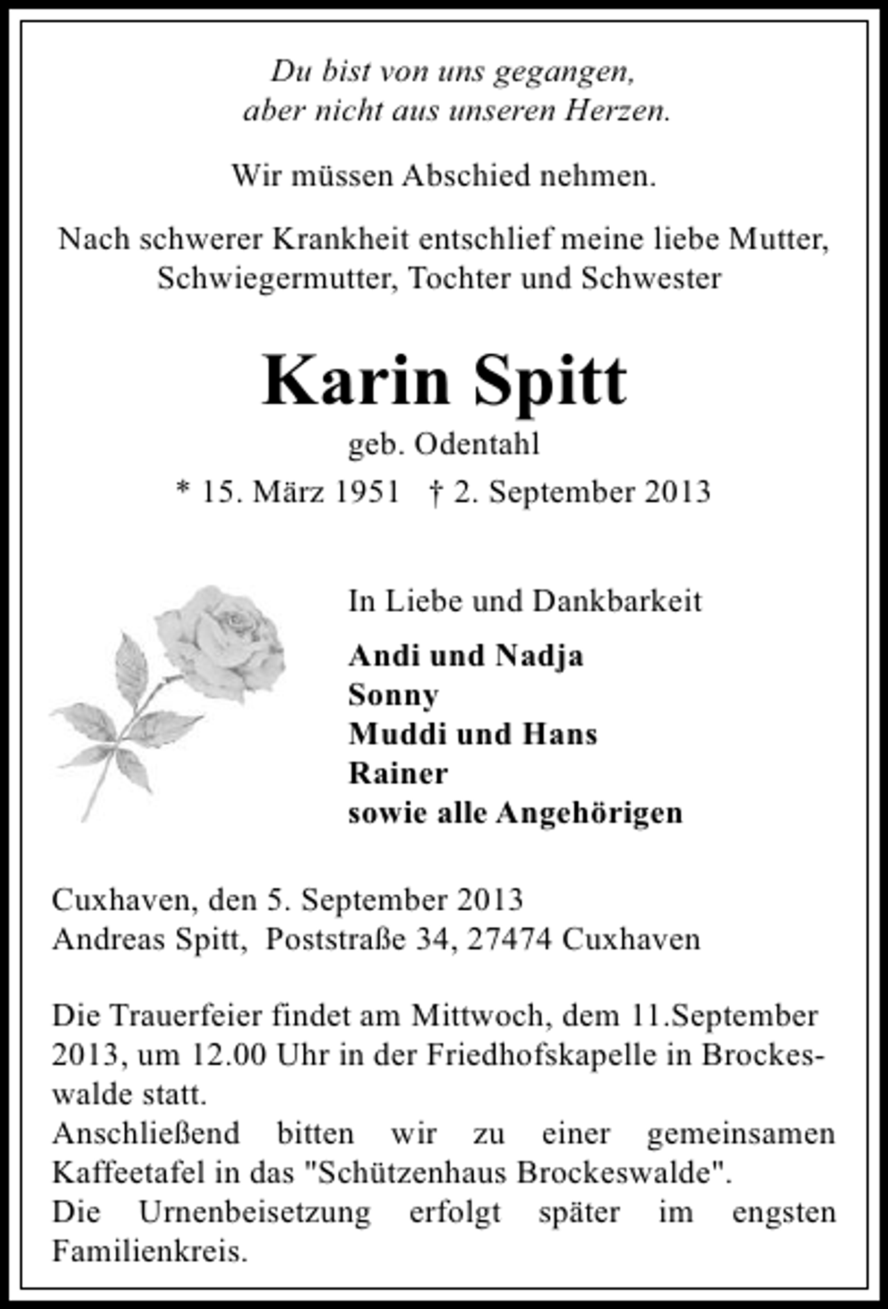 <p>Du bist von uns gegangen,<br />aber nicht aus unseren Herzen.<br />Wir müssen Abschied nehmen.<br />Nach schwerer Krankheit entschlief meine liebe Mutter,<br />Schwiegermutter, Tochter und Schwester</p><p>Karin Spitt</p><p>geb. Odentahl<br />* 15. März 1951 † 2. September 2013<br />In Liebe und Dankbarkeit<br />Andi und Nadja<br />Sonny<br />Muddi und Hans<br />Rainer<br />sowie alle Angehörigen<br />Cuxhaven, den 5. September 2013<br />Andreas Spitt, Poststraße 34, 27474 Cuxhaven<br />Die Trauerfeier findet am Mittwoch, dem 11.September<br />2013, um 12.00 Uhr in der Friedhofskapelle in Brockeswalde statt.<br />Anschließend bitten wir zu einer gemeinsamen<br />Kaffeetafel in das "Schützenhaus Brockeswalde".<br />Die Urnenbeisetzung erfolgt später im engsten<br />Familienkreis.</p>