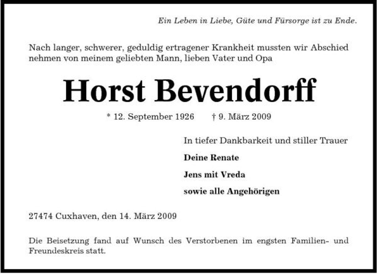 <p>Ein Leben in Liebe, Güte und Fürsorge ist zu Ende.</p><p>Nach langer, schwerer, geduldig ertragener Krankheit mussten wir Abschied nehmen von meinem geliebten Mann, lieben Vater und Opa</p><p>Horst Bevendorff<br />* 12. September 1926 † 9. März 2009 In tiefer Dankbarkeit und stiller Trauer Deine Renate Jens mit Vreda sowie alle Angehörigen 27474 Cuxhaven, den 14. März 2009<br />Die Beisetzung fand auf Wunsch des Verstorbenen im engsten Familien- und Freundeskreis statt.</p>