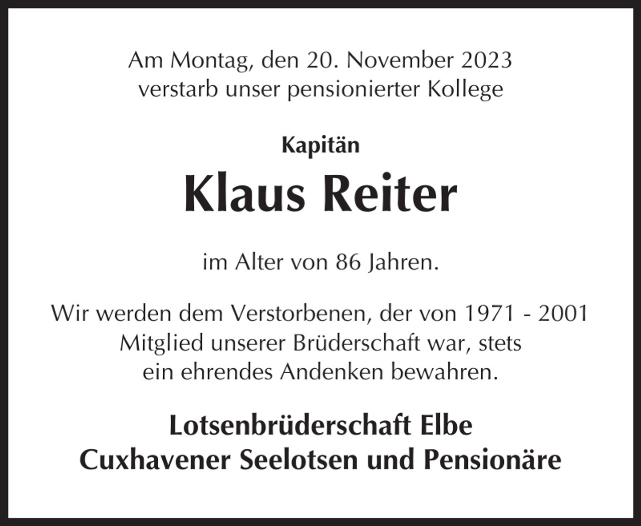 <p>Am Montag, den 20. November 2023<br />verstarb unser pensionierter Kollege<br />Kapitän</p><p>Klaus Reiter<br />im Alter von 86 Jahren.<br />Wir werden dem Verstorbenen, der von 1971 - 2001<br />Mitglied unserer Brüderschaft war, stets<br />ein ehrendes Andenken bewahren.</p><p>Lotsenbrüderschaft Elbe<br />Cuxhavener Seelotsen und Pensionäre</p>