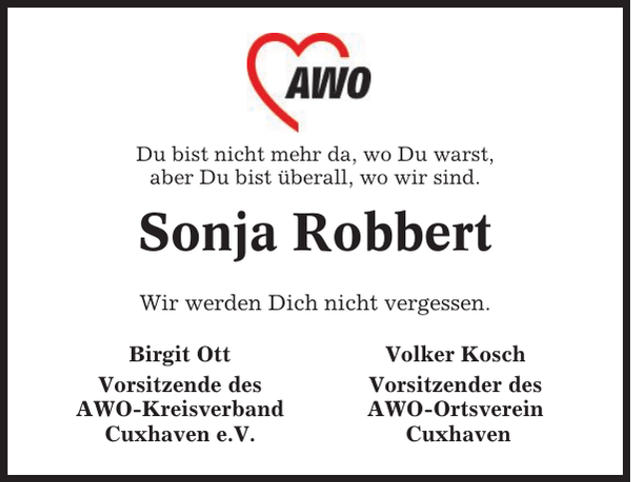 <p>Du bist nicht mehr da, wo Du warst,<br />aber Du bist überall, wo wir sind.</p><p>Sonja Robbert<br />Wir werden Dich nicht vergessen.<br />Birgit Ott<br />Vorsitzende des<br />AWO-Kreisverband<br />Cuxhaven e.V.</p><p>Volker Kosch<br />Vorsitzender des<br />AWO-Ortsverein<br />Cuxhaven</p>