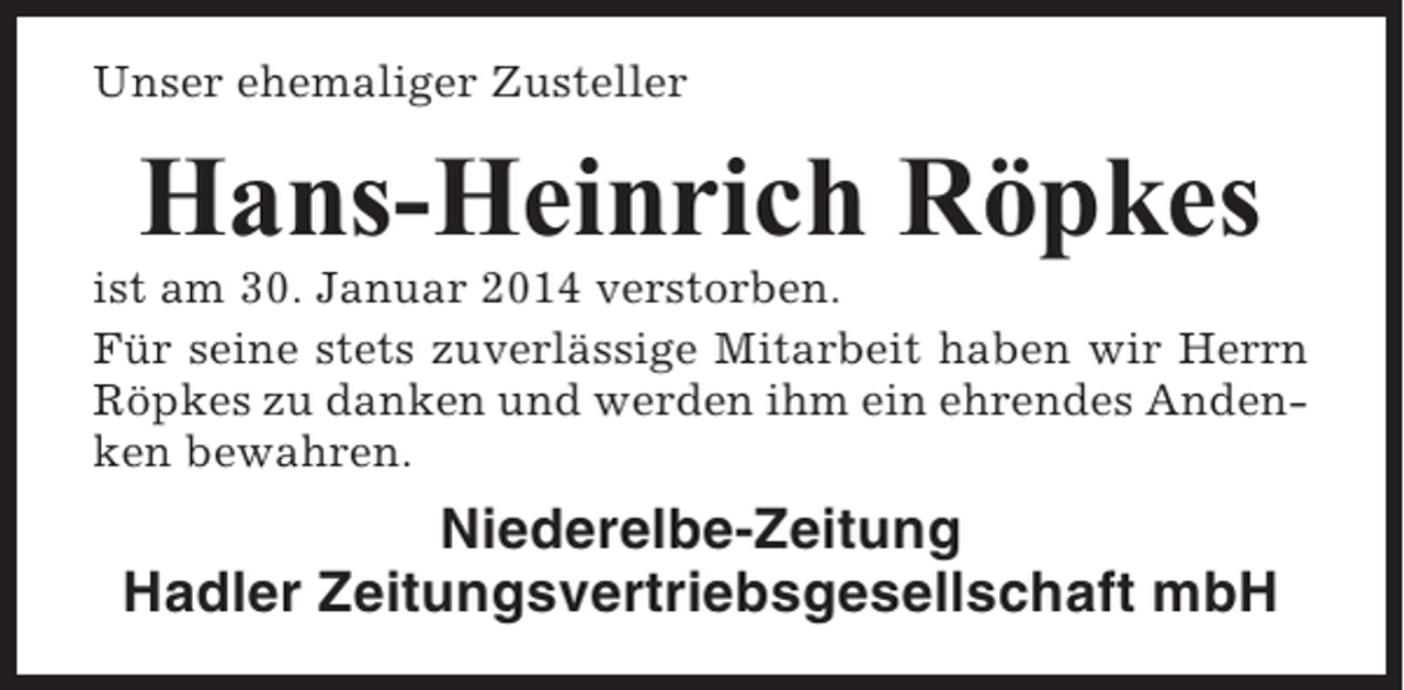 <p>Unser ehemaliger Zusteller</p><p>Hans-Heinrich Röpkes<br />ist am 30. Januar 2014 verstorben.<br />Für seine stets zuverlässige Mitarbeit haben wir Herrn<br />Röpkes zu danken und werden ihm ein ehrendes Andenken bewahren.</p><p>Niederelbe-Zeitung<br />Hadler Zeitungsvertriebsgesellschaft mbH</p>