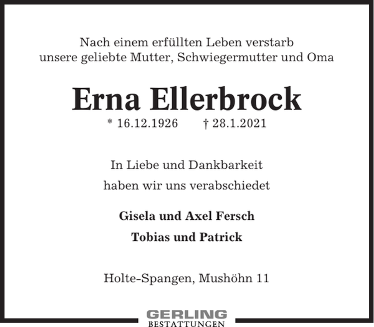<p>Nach einem erfüllten Leben verstarb<br />unsere geliebte Mutter, Schwiegermutter und Oma</p><p>Erna Ellerbrock<br />* 16.12.1926</p><p>† 28.1.2021</p><p>In Liebe und Dankbarkeit<br />haben wir uns verabschiedet<br />Gisela und Axel Fersch<br />Tobias und Patrick<br />Holte-Spangen, Mushöhn 11</p>
