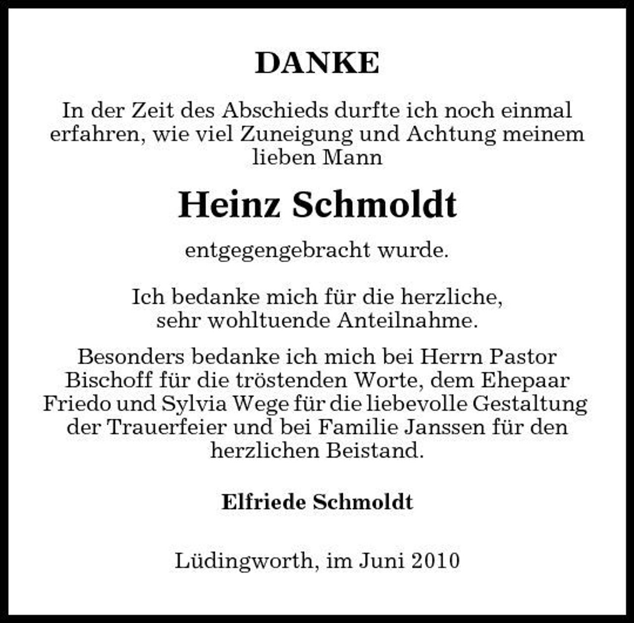 <p>DANKE<br />In der Zeit des Abschieds durfte ich noch einmal erfahren, wie viel Zuneigung und Achtung meinem lieben Mann</p><p>Heinz Schmoldt<br />entgegengebracht wurde. Ich bedanke mich für die herzliche, sehr wohltuende Anteilnahme. Besonders bedanke ich mich bei Herrn Pastor Bischoff für die tröstenden Worte, dem Ehepaar Friedo und Sylvia Wege für die liebevolle Gestaltung der Trauerfeier und bei Familie Janssen für den herzlichen Beistand. Elfriede Schmoldt Lüdingworth, im Juni 2010</p>