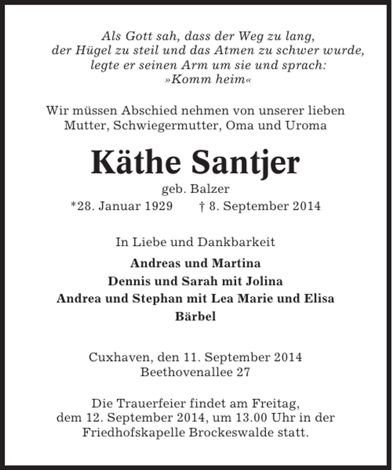 <p>Als Gott sah, dass der Weg zu lang,<br />der Hügel zu steil und das Atmen zu schwer wurde,<br />legte er seinen Arm um sie und sprach:<br />»Komm heim«<br />Wir müssen Abschied nehmen von unserer lieben<br />Mutter, Schwiegermutter, Oma und Uroma</p><p>Käthe Santjer<br />geb. Balzer<br />*28. Januar 1929<br />† 8. September 2014<br />In Liebe und Dankbarkeit<br />Andreas und Martina<br />Dennis und Sarah mit Jolina<br />Andrea und Stephan mit Lea Marie und Elisa<br />Bärbel<br />Cuxhaven, den 11. September 2014<br />Beethovenallee 27<br />Die Trauerfeier findet am Freitag,<br />dem 12. September 2014, um 13.00 Uhr in der<br />Friedhofskapelle Brockeswalde statt.</p>