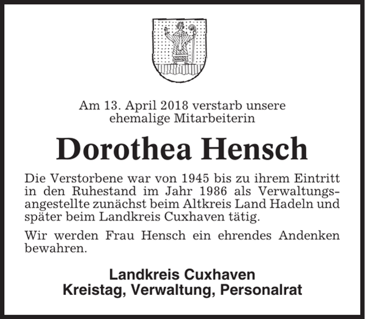 <p>Am 13. April 2018 verstarb unsere<br />ehemalige Mitarbeiterin</p><p>Dorothea Hensch<br />Die Verstorbene war von 1945 bis zu ihrem Eintritt<br />in den Ruhestand im Jahr 1986 als Verwaltungsangestellte zunächst beim Altkreis Land Hadeln und<br />später beim Landkreis Cuxhaven tätig.<br />Wir werden Frau Hensch ein ehrendes Andenken<br />bewahren.</p><p>Landkreis Cuxhaven<br />Kreistag, Verwaltung, Personalrat</p>