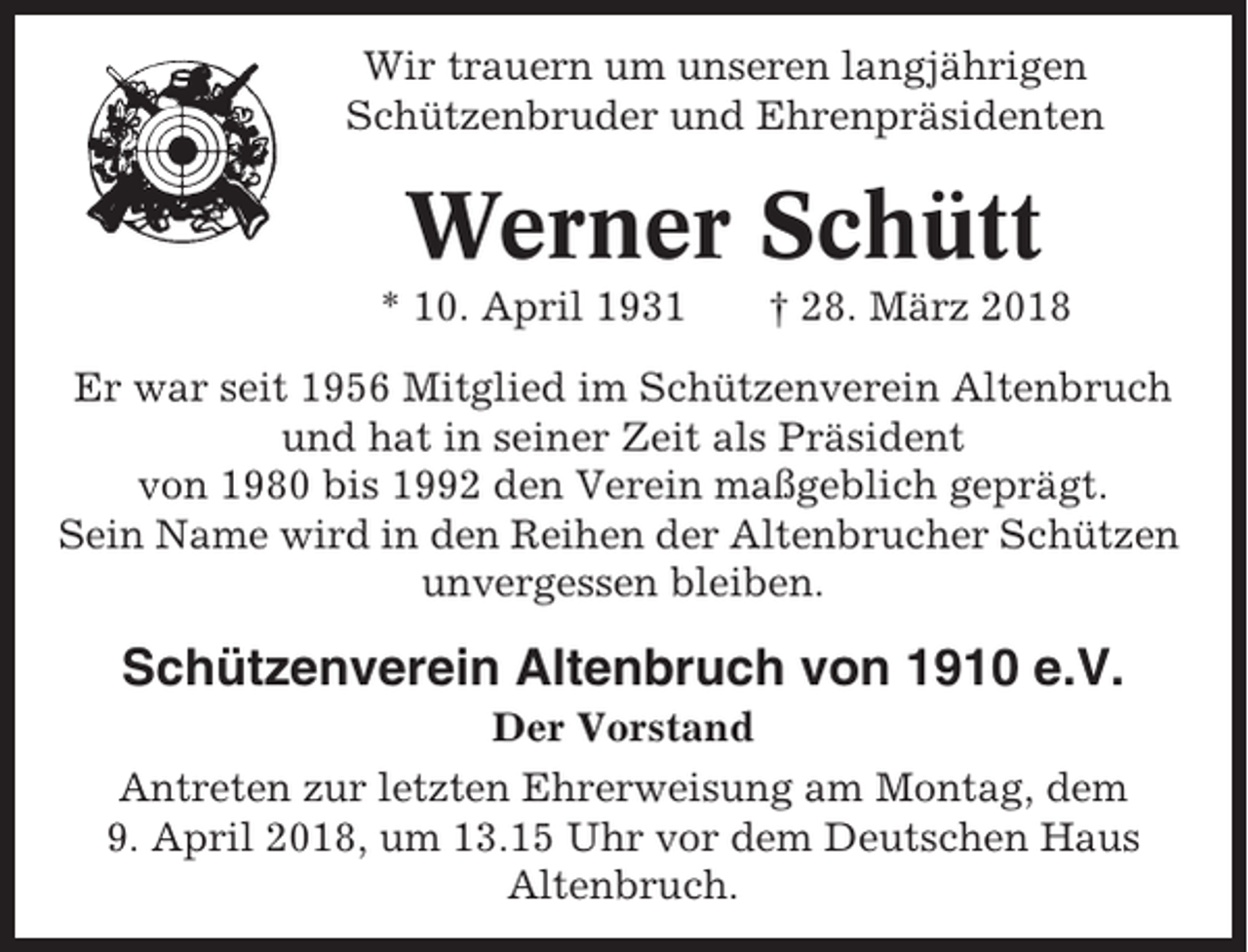 <p>Wir trauern um unseren langjährigen<br />Schützenbruder und Ehrenpräsidenten</p><p>Werner Schütt<br />* 10. April 1931</p><p>† 28. März 2018</p><p>Er war seit 1956 Mitglied im Schützenverein Altenbruch<br />und hat in seiner Zeit als Präsident<br />von 1980 bis 1992 den Verein maßgeblich geprägt.<br />Sein Name wird in den Reihen der Altenbrucher Schützen<br />unvergessen bleiben.</p><p>Schützenverein Altenbruch von 1910 e.V.<br />Der Vorstand<br />Antreten zur letzten Ehrerweisung am Montag, dem<br />9. April 2018, um 13.15 Uhr vor dem Deutschen Haus<br />Altenbruch.</p>