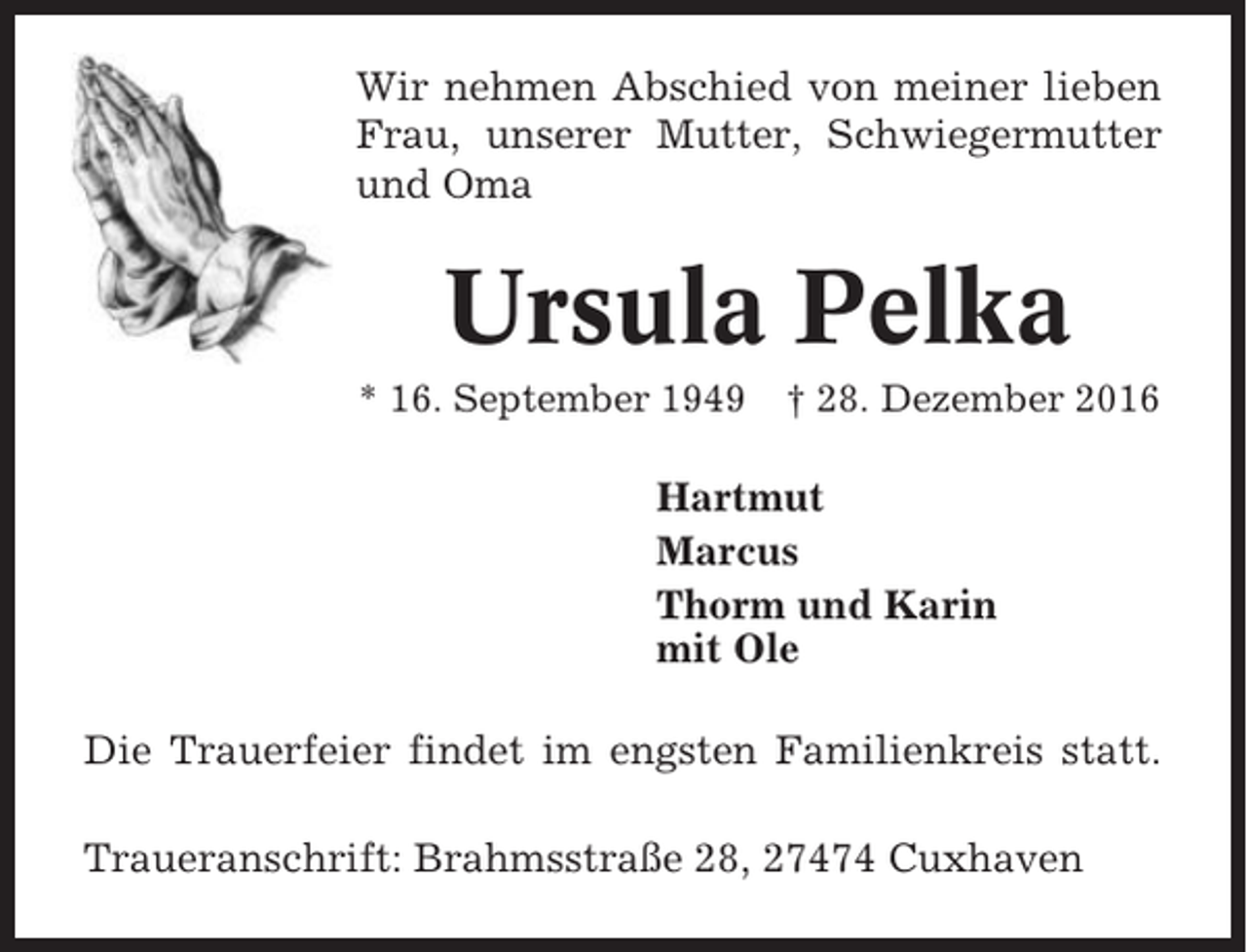 <p>Wir nehmen Abschied von meiner lieben<br />Frau, unserer Mutter, Schwiegermutter<br />und Oma</p><p>Ursula Pelka<br />* 16. September 1949</p><p>† 28. Dezember 2016</p><p>Hartmut<br />Marcus<br />Thorm und Karin<br />mit Ole<br />Die Trauerfeier findet im engsten Familienkreis statt.<br />Traueranschrift: Brahmsstraße 28, 27474 Cuxhaven</p>
