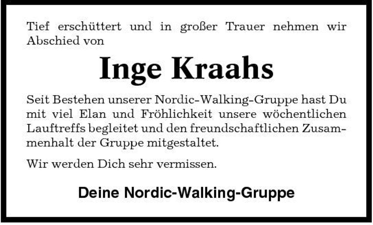 <p>Tief erschüttert und in großer Trauer nehmen wir Abschied von</p><p>Inge Kraahs<br />Seit Bestehen unserer Nordic-Walking-Gruppe hast Du mit viel Elan und Fröhlichkeit unsere wöchentlichen Lauftreffs begleitet und den freundschaftlichen Zusammenhalt der Gruppe mitgestaltet. Wir werden Dich sehr vermissen.</p><p>Deine Nordic-Walking-Gruppe</p>