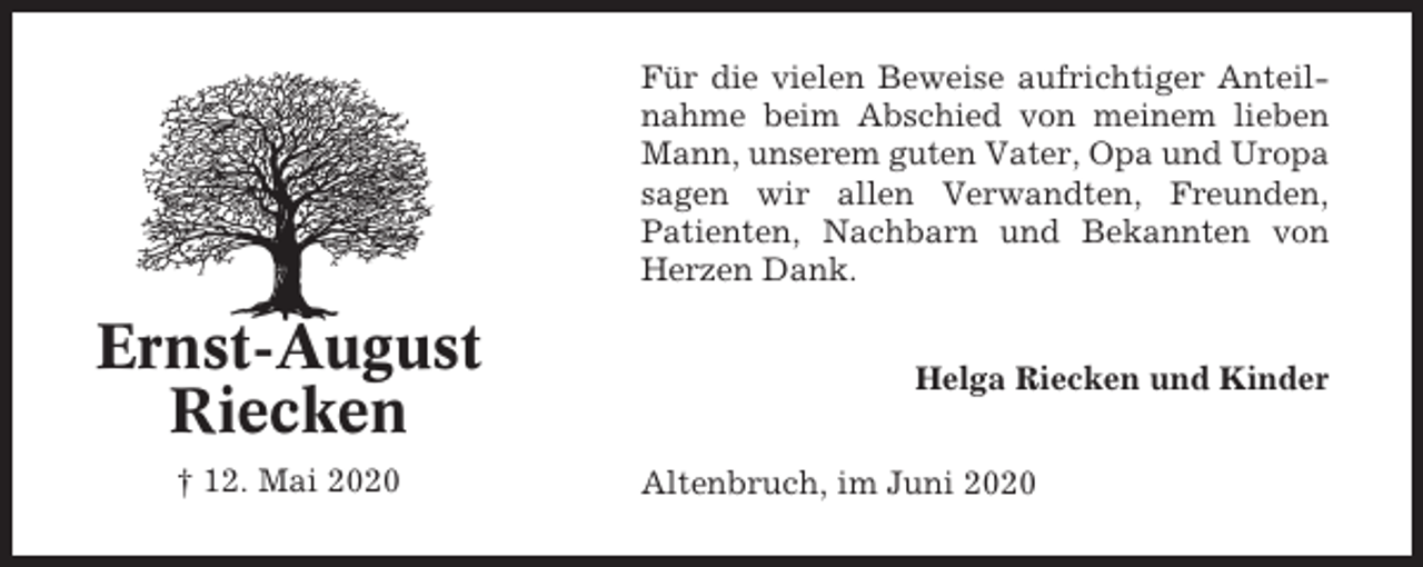 <p>Für die vielen Beweise aufrichtiger Anteilnahme beim Abschied von meinem lieben<br />Mann, unserem guten Vater, Opa und Uropa<br />sagen wir allen Verwandten, Freunden,<br />Patienten, Nachbarn und Bekannten von<br />Herzen Dank.</p><p>Ernst-August<br />Riecken<br />† 12. Mai 2020</p><p>Helga Riecken und Kinder<br />Altenbruch, im Juni 2020</p>