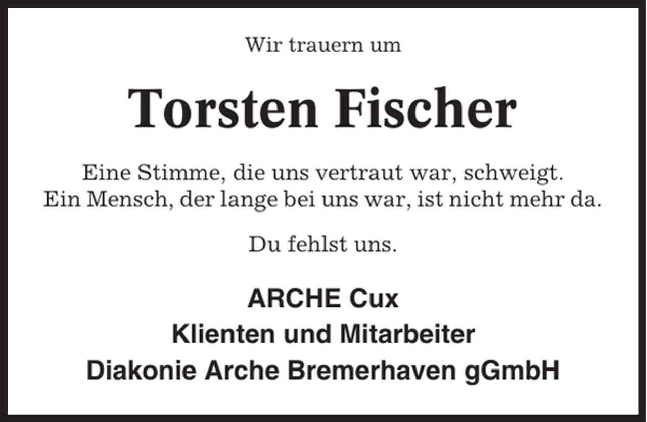 <p>Wir trauern um</p><p>Torsten Fischer<br />Eine Stimme, die uns vertraut war, schweigt.<br />Ein Mensch, der lange bei uns war, ist nicht mehr da.<br />Du fehlst uns.</p><p>ARCHE Cux<br />Klienten und Mitarbeiter<br />Diakonie Arche Bremerhaven gGmbH</p>