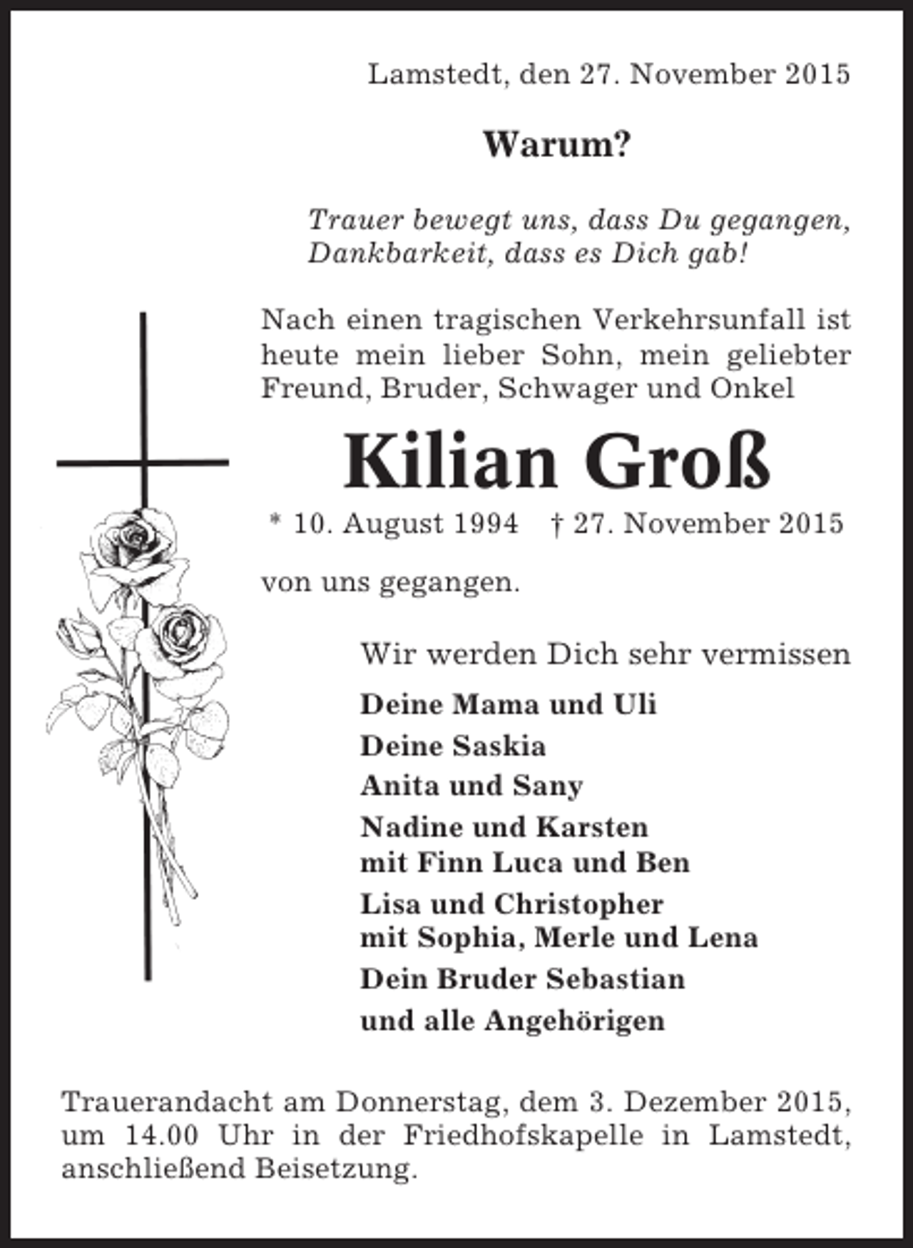 <p>Lamstedt, den 27. November 2015</p><p>Warum?<br />Trauer bewegt uns, dass Du gegangen,<br />Dankbarkeit, dass es Dich gab!<br />Nach einen tragischen Verkehrsunfall ist<br />heute mein lieber Sohn, mein geliebter<br />Freund, Bruder, Schwager und Onkel</p><p>Kilian Groß<br />* 10. August 1994</p><p>† 27. November 2015</p><p>von uns gegangen.</p><p>Wir werden Dich sehr vermissen<br />Deine Mama und Uli<br />Deine Saskia<br />Anita und Sany<br />Nadine und Karsten<br />mit Finn Luca und Ben<br />Lisa und Christopher<br />mit Sophia, Merle und Lena<br />Dein Bruder Sebastian<br />und alle Angehörigen<br />Trauerandacht am Donnerstag, dem 3. Dezember 2015,<br />um 14.00 Uhr in der Friedhofskapelle in Lamstedt,<br />anschließend Beisetzung.</p>
