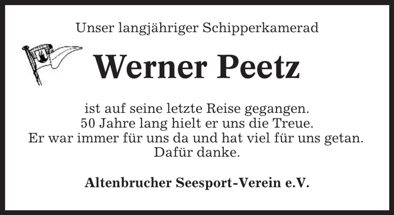 <p>Unser langjähriger Schipperkamerad</p><p>Werner Peetz<br />ist auf seine letzte Reise gegangen.<br />50 Jahre lang hielt er uns die Treue.<br />Er war immer für uns da und hat viel für uns getan.<br />Dafür danke.<br />Altenbrucher Seesport-Verein e.V.</p>