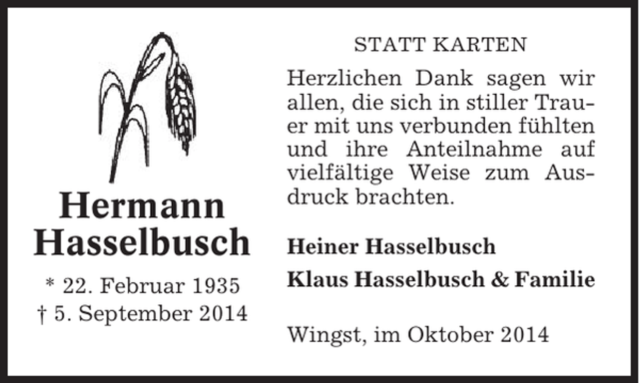 <p>STATT KARTEN</p><p>Hermann<br />Hasselbusch<br />* 22. Februar 1935<br />† 5. September 2014</p><p>Herzlichen Dank sagen wir<br />allen, die sich in stiller Trauer mit uns verbunden fühlten<br />und ihre Anteilnahme auf<br />vielfältige Weise zum Ausdruck brachten.<br />Heiner Hasselbusch<br />Klaus Hasselbusch &amp; Familie<br />Wingst, im Oktober 2014</p>