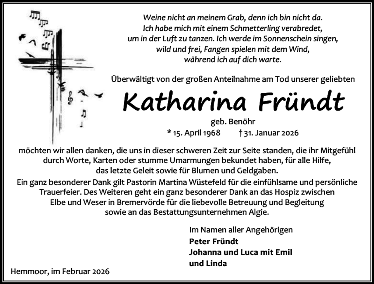 <p>Weine nicht an meinem Grab, denn ich bin nicht da.<br />Ich habe mich mit einem Schmetterling verabredet,<br />um in der Luft zu tanzen. Ich werde im Sonnenschein singen,<br />wild und frei, Fangen spielen mit dem Wind,<br />während ich auf dich warte.<br />Überwältigt von der großen Anteilnahme am Tod unserer geliebten</p><p>Katharina Fründt<br />geb. Benöhr<br />* 15. April 1968<br />† 31. Januar 2026</p><p>möchten wir allen danken, die uns in dieser schweren Zeit zur Seite standen, die ihr Mitgefühl<br />durch Worte, Karten oder stumme Umarmungen bekundet haben, für alle Hilfe,<br />das letzte Geleit sowie für Blumen und Geldgaben.<br />Ein ganz besonderer Dank gilt Pastorin Martina Wüstefeld für die einfühlsame und persönliche<br />Trauerfeier. Des Weiteren geht ein ganz besonderer Dank an das Hospiz zwischen<br />Elbe und Weser in Bremervörde für die liebevolle Betreuung und Begleitung<br />sowie an das Bestattungsunternehmen Algie.</p><p>Hemmoor, im Februar 2026</p><p>Im Namen aller Angehörigen<br />Peter Fründt<br />Johanna und Luca mit Emil<br />und Linda</p>