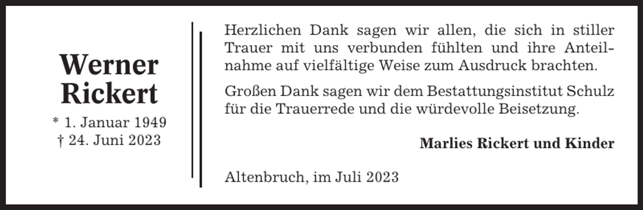 <p>Werner<br />Rickert<br />* 1. Januar 1949<br />† 24. Juni 2023</p><p>Herzlichen Dank sagen wir allen, die sich in stiller<br />Trauer mit uns verbunden fühlten und ihre Anteilnahme auf vielfältige Weise zum Ausdruck brachten.<br />Großen Dank sagen wir dem Bestattungsinstitut Schulz<br />für die Trauerrede und die würdevolle Beisetzung.<br />Marlies Rickert und Kinder<br />Altenbruch, im Juli 2023</p>