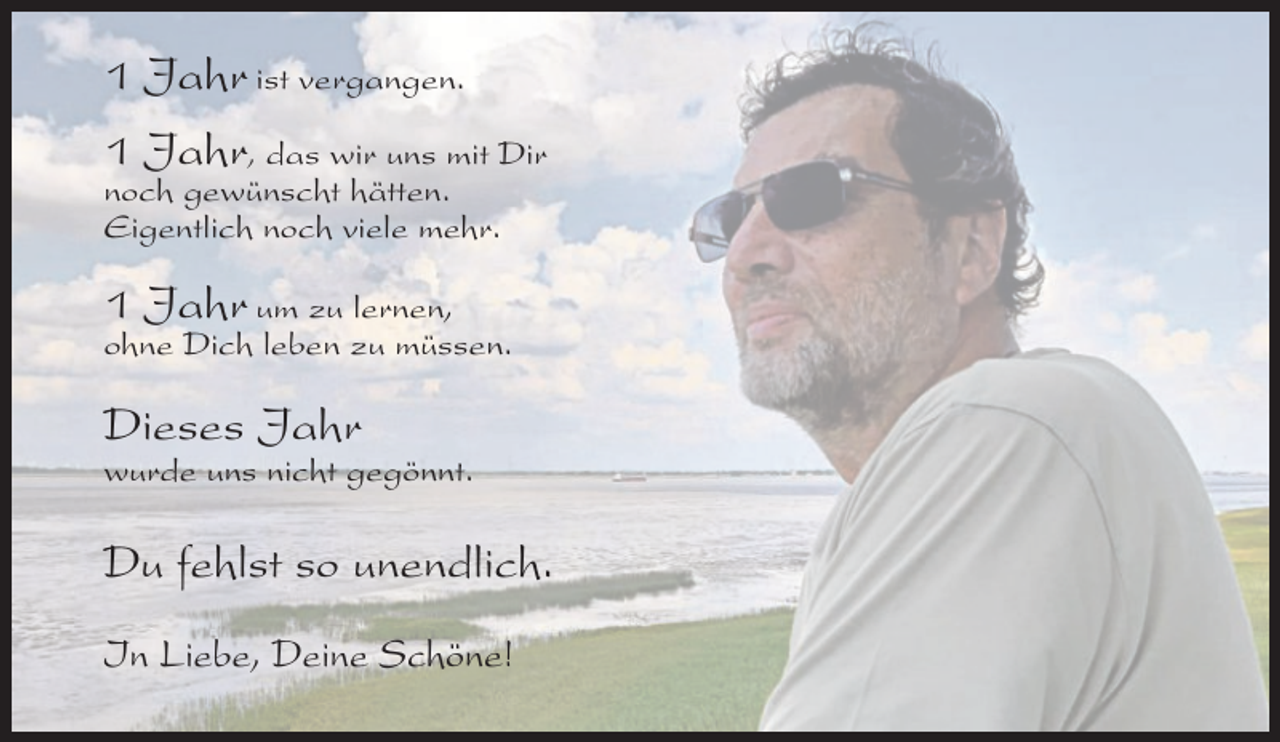 <p>1 Jahr ist vergangen.<br />1 Jahr, das wir uns mit Dir<br />noch gewünscht hätten.<br />Eigentlich noch viele mehr.<br />1 Jahr um zu lernen,<br />ohne Dich leben zu müssen.</p><p>Dieses Jahr<br />wurde uns nicht gegönnt.</p><p>Du fehlst so unendlich.<br />In Liebe, Deine Schöne!</p>