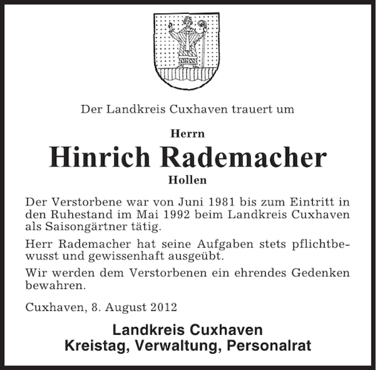 <p>Der Landkreis Cuxhaven trauert um<br />Herrn</p><p>Hinrich Rademacher<br />Hollen<br />Der Verstorbene war von Juni 1981 bis zum Eintritt in<br />den Ruhestand im Mai 1992 beim Landkreis Cuxhaven<br />als Saisongärtner tätig.<br />Herr Rademacher hat seine Aufgaben stets pflichtbewusst und gewissenhaft ausgeübt.<br />Wir werden dem Verstorbenen ein ehrendes Gedenken<br />bewahren.<br />Cuxhaven, 8. August 2012</p><p>Landkreis Cuxhaven<br />Kreistag, Verwaltung, Personalrat</p>