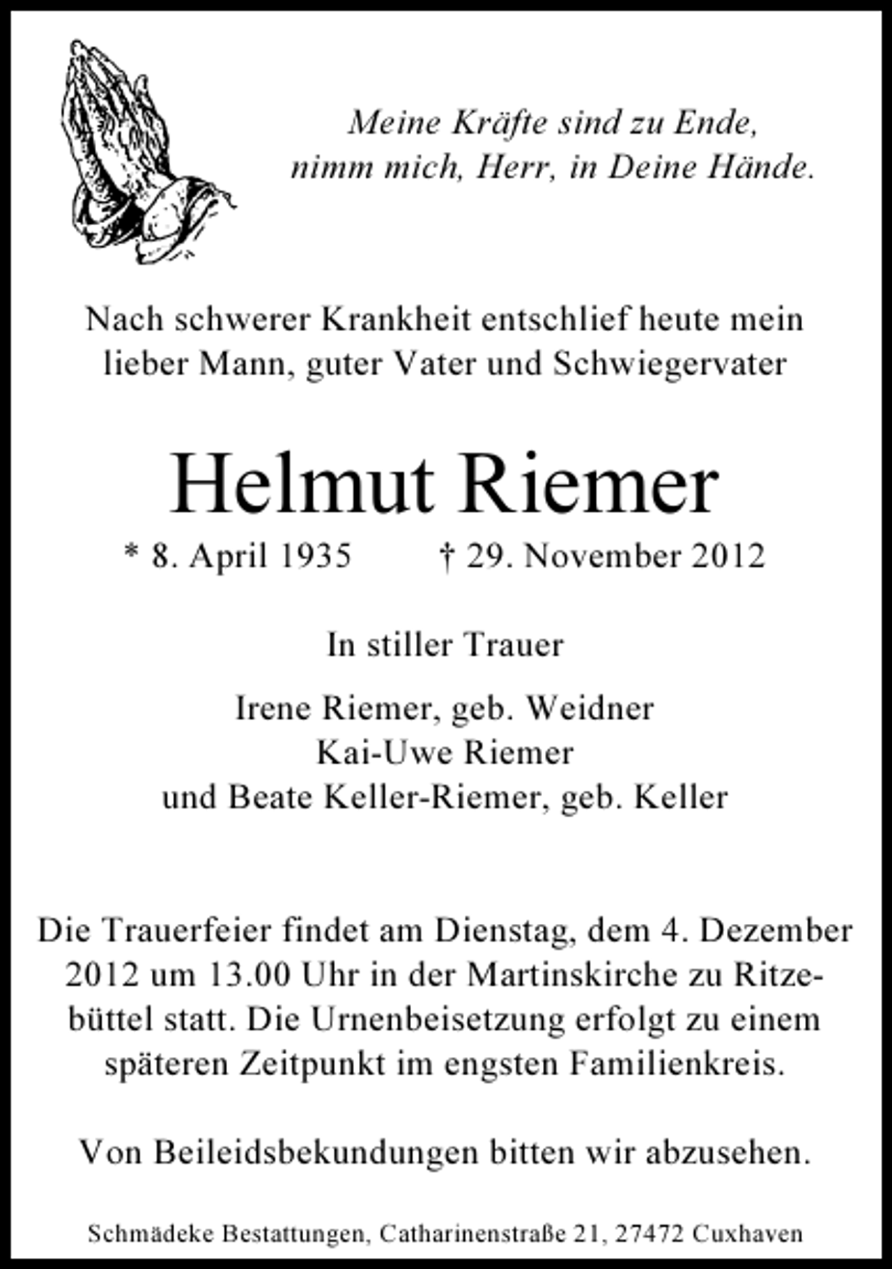 <p>Meine Kräfte sind zu Ende,<br />nimm mich, Herr, in Deine Hände.</p><p>Nach schwerer Krankheit entschlief heute mein<br />lieber Mann, guter Vater und Schwiegervater</p><p>Helmut Riemer<br />* 8. April 1935</p><p>† 29. November 2012</p><p>In stiller Trauer<br />Irene Riemer, geb. Weidner<br />Kai-Uwe Riemer<br />und Beate Keller-Riemer, geb. Keller</p><p>Die Trauerfeier findet am Dienstag, dem 4. Dezember<br />2012 um 13.00 Uhr in der Martinskirche zu Ritzebüttel statt. Die Urnenbeisetzung erfolgt zu einem<br />späteren Zeitpunkt im engsten Familienkreis.<br />Von Beileidsbekundungen bitten wir abzusehen.<br />Schmädeke Bestattungen, Catharinenstraße 21, 27472 Cuxhaven</p>