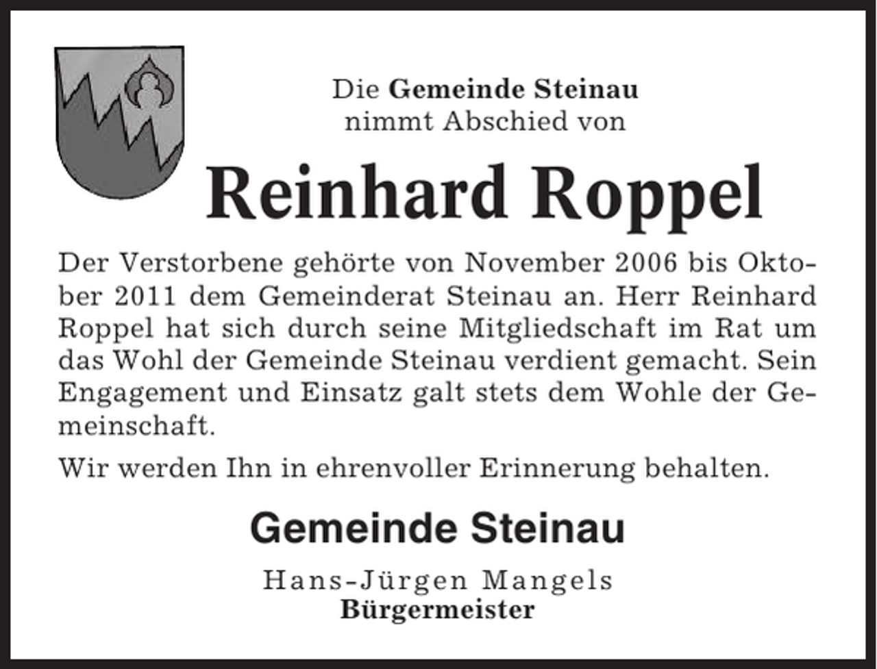 <p>Die Gemeinde Steinau<br />nimmt Abschied von</p><p>Reinhard Roppel<br />Der Verstorbene gehörte von November 2006 bis Oktober 2011 dem Gemeinderat Steinau an. Herr Reinhard<br />Roppel hat sich durch seine Mitgliedschaft im Rat um<br />das Wohl der Gemeinde Steinau verdient gemacht. Sein<br />Engagement und Einsatz galt stets dem Wohle der Gemeinschaft.<br />Wir werden Ihn in ehrenvoller Erinnerung behalten.</p><p>Gemeinde Steinau<br />Hans-Jürgen Mangels<br />Bürgermeister</p>