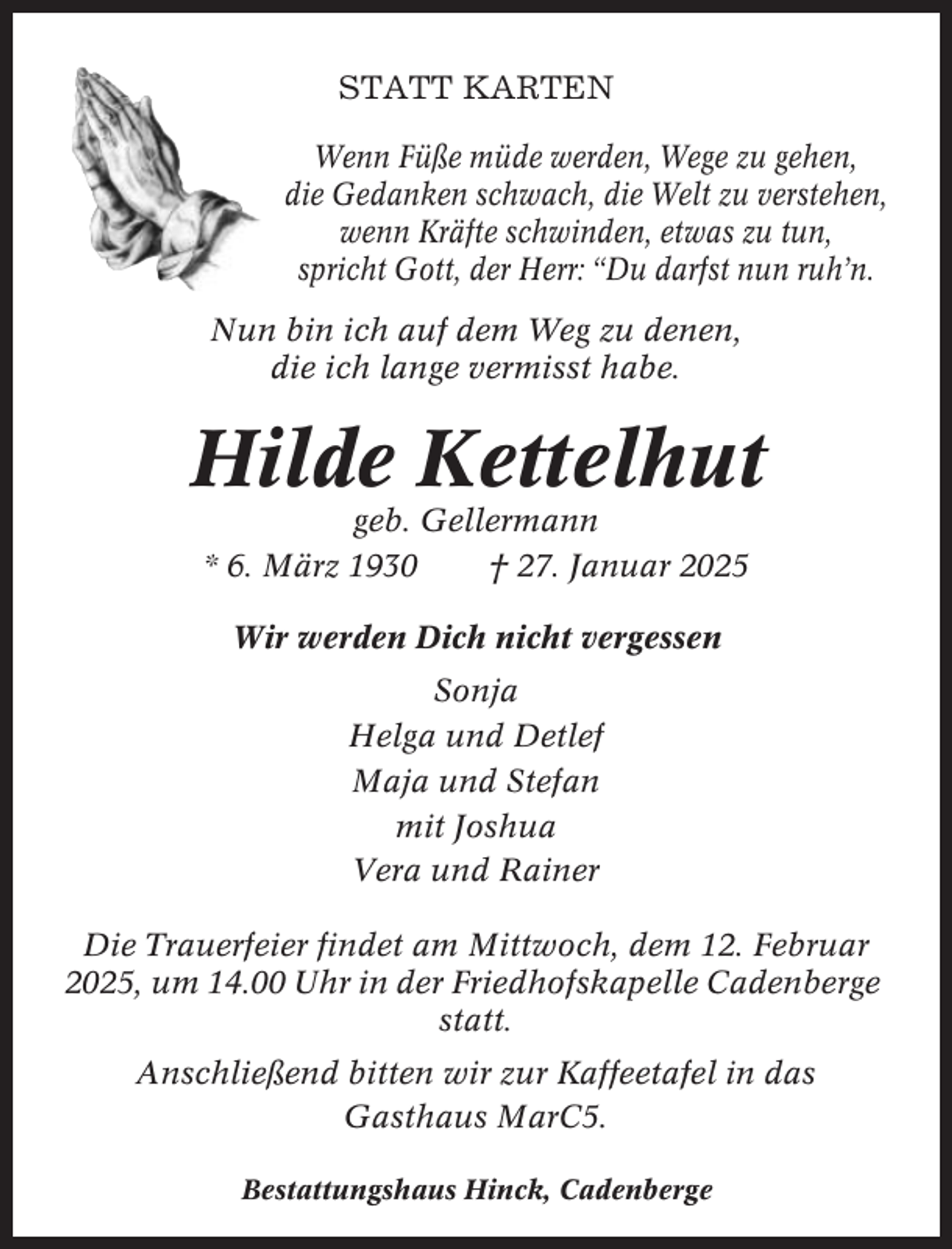 <p>STATT KARTEN<br />Wenn Füße müde werden, Wege zu gehen,<br />die Gedanken schwach, die Welt zu verstehen,<br />wenn Kräfte schwinden, etwas zu tun,<br />spricht Gott, der Herr: “Du darfst nun ruh’n.<br />Nun bin ich auf dem Weg zu denen,<br />die ich lange vermisst habe.</p><p>Hilde Kettelhut<br />geb. Gellermann<br />* 6. März 1930<br />† 27. Januar 2025<br />Wir werden Dich nicht vergessen<br />Sonja<br />Helga und Detlef<br />Maja und Stefan<br />mit Joshua<br />Vera und Rainer<br />Die Trauerfeier findet am Mittwoch, dem 12. Februar<br />2025, um 14.00 Uhr in der Friedhofskapelle Cadenberge<br />statt.<br />Anschließend bitten wir zur Kaffeetafel in das<br />Gasthaus MarC5.<br />Bestattungshaus Hinck, Cadenberge</p>