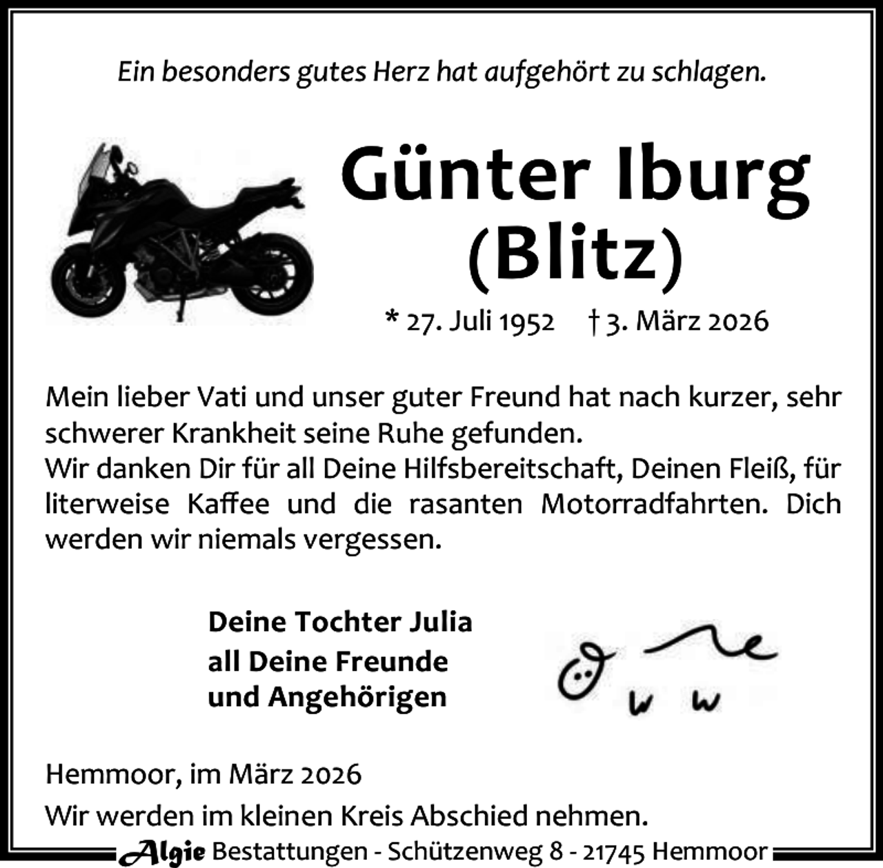 <p>Ein besonders gutes Herz hat aufgehört zu schlagen.</p><p>Günter Iburg<br />(Blitz )<br />* 27. Juli 1952</p><p>† 3. März 2026</p><p>Mein lieber Vati und unser guter Freund hat nach kurzer, sehr<br />schwerer Krankheit seine Ruhe gefunden.<br />Wir danken Dir für all Deine Hilfsbereitschaft, Deinen Fleiß, für<br />literweise Kaﬀee und die rasanten Motorradfahrten. Dich<br />werden wir niemals vergessen.<br />Deine Tochter Julia<br />all Deine Freunde<br />und Angehörigen<br />Hemmoor, im März 2026<br />Wir werden im kleinen Kreis Abschied nehmen.<br />Algie Bestattungen - Schützenweg 8 - 21745 Hemmoor</p>
