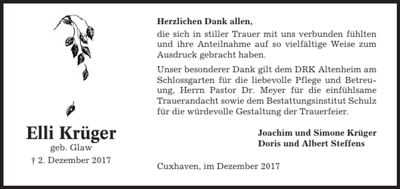 <p>Herzlichen Dank allen,<br />die sich in stiller Trauer mit uns verbunden fühlten<br />und ihre Anteilnahme auf so vielfältige Weise zum<br />Ausdruck gebracht haben.<br />Unser besonderer Dank gilt dem DRK Altenheim am<br />Schlossgarten für die liebevolle Pflege und Betreuung, Herrn Pastor Dr. Meyer für die einfühlsame<br />Trauerandacht sowie dem Bestattungsinstitut Schulz<br />für die würdevolle Gestaltung der Trauerfeier.</p><p>Elli Krüger<br />geb. Glaw<br />† 2. Dezember 2017</p><p>Joachim und Simone Krüger<br />Doris und Albert Steffens<br />Cuxhaven, im Dezember 2017</p>