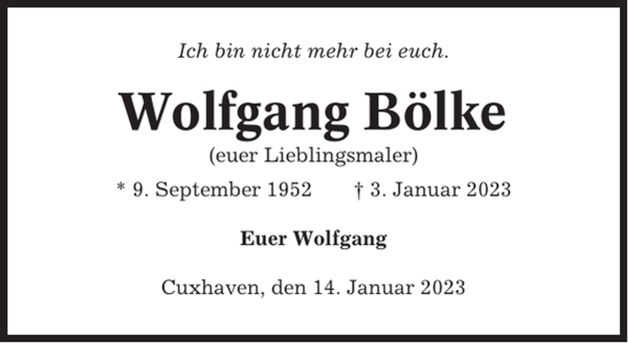 <p>Ich bin nicht mehr bei euch.</p><p>Wolfgang Bölke<br />(euer Lieblingsmaler)<br />* 9. September 1952</p><p>† 3. Januar 2023</p><p>Euer Wolfgang<br />Cuxhaven, den 14. Januar 2023</p>