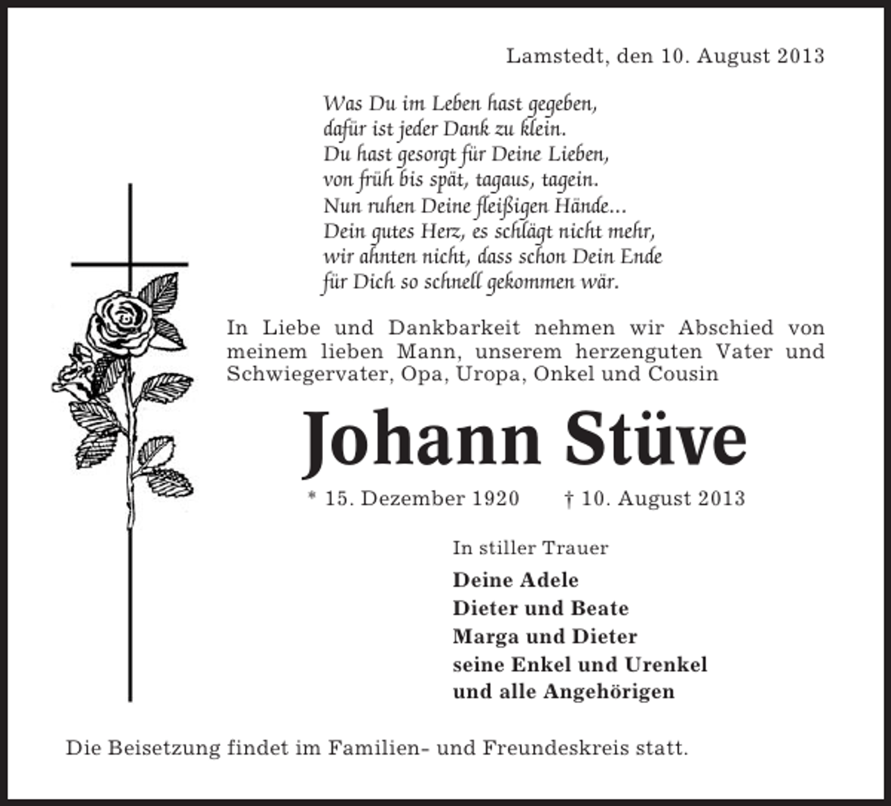 <p>Lamstedt, den 10. August 2013</p><p>Was Du im Leben hast gegeben,<br />dafür ist jeder Dank zu klein.<br />Du hast gesorgt für Deine Lieben,<br />von früh bis spät, tagaus, tagein.<br />Nun ruhen Deine fleißigen Hände...<br />Dein gutes Herz, es schlägt nicht mehr,<br />wir ahnten nicht, dass schon Dein Ende<br />für Dich so schnell gekommen wär.<br />In Liebe und Dankbarkeit nehmen wir Abschied von<br />meinem lieben Mann, unserem herzenguten Vater und<br />Schwiegervater, Opa, Uropa, Onkel und Cousin</p><p>Johann Stüve<br />* 15. Dezember 1920</p><p>† 10. August 2013</p><p>In stiller Trauer</p><p>Deine Adele<br />Dieter und Beate<br />Marga und Dieter<br />seine Enkel und Urenkel<br />und alle Angehörigen<br />Die Beisetzung findet im Familien- und Freundeskreis statt.</p>