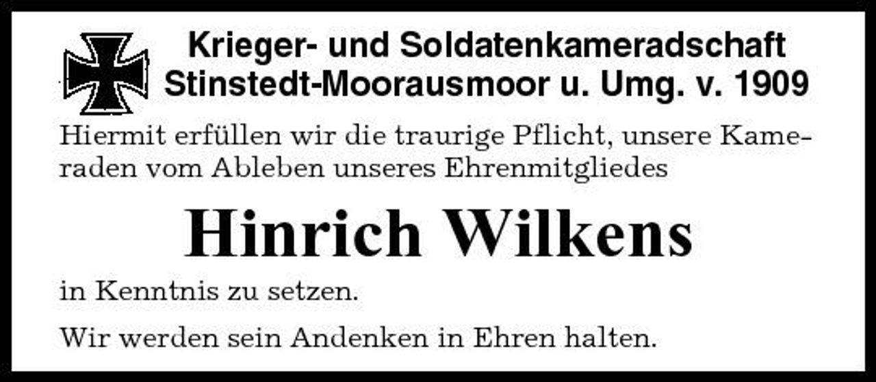 <p>Krieger- und Soldatenkameradschaft Stinstedt-Moorausmoor u. Umg. v. 1909<br />Hiermit erfüllen wir die traurige Pflicht, unsere Kameraden vom Ableben unseres Ehrenmitgliedes</p><p>Hinrich Wilkens<br />in Kenntnis zu setzen. Wir werden sein Andenken in Ehren halten.</p>