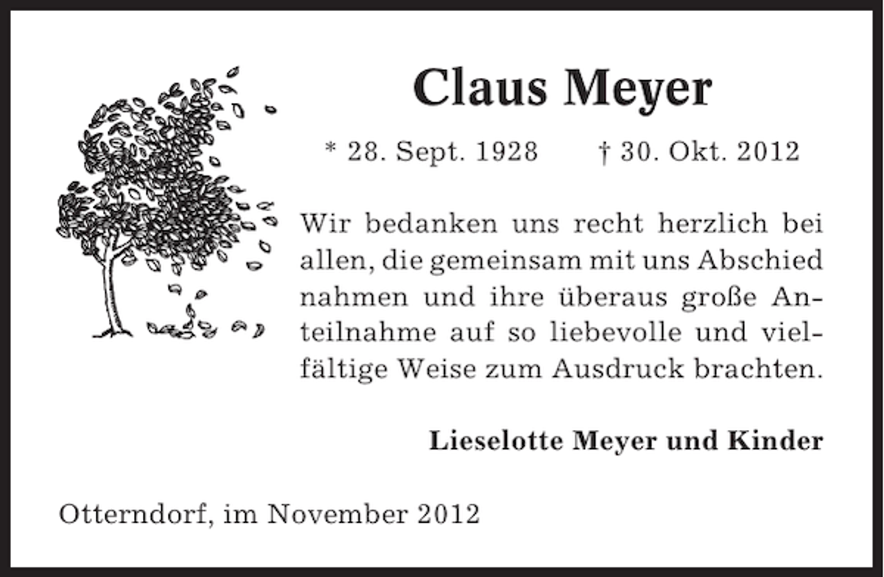 <p>Claus Meyer<br />* 28. Sept. 1928</p><p>† 30. Okt. 2012</p><p>Wir bedanken uns recht herzlich bei<br />allen, die gemeinsam mit uns Abschied<br />nahmen und ihre überaus große Anteilnahme auf so liebevolle und vielfältige Weise zum Ausdruck brachten.<br />Lieselotte Meyer und Kinder<br />Otterndorf, im November 2012</p>