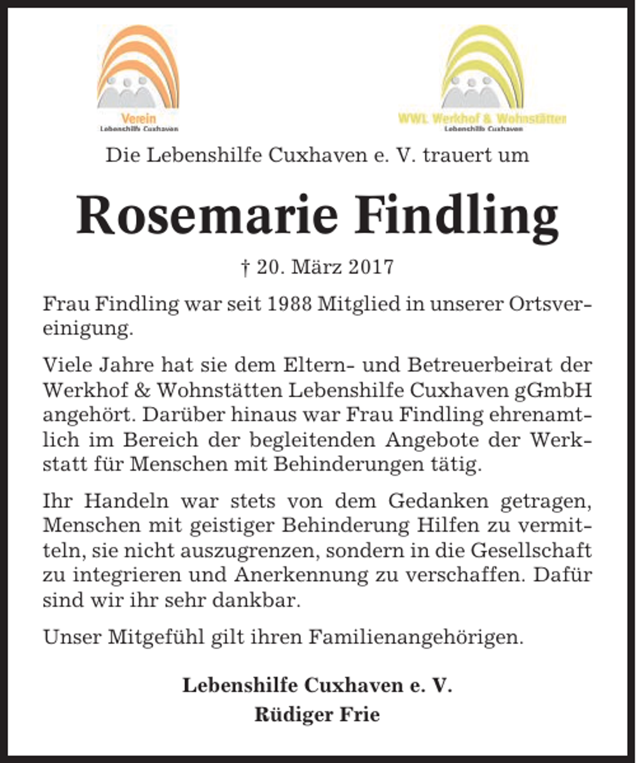 <p>Die Lebenshilfe Cuxhaven e. V. trauert um</p><p>Rosemarie Findling<br />† 20. März 2017<br />Frau Findling war seit 1988 Mitglied in unserer Ortsvereinigung.<br />Viele Jahre hat sie dem Eltern- und Betreuerbeirat der<br />Werkhof &amp; Wohnstätten Lebenshilfe Cuxhaven gGmbH<br />angehört. Darüber hinaus war Frau Findling ehrenamtlich im Bereich der begleitenden Angebote der Werkstatt für Menschen mit Behinderungen tätig.<br />Ihr Handeln war stets von dem Gedanken getragen,<br />Menschen mit geistiger Behinderung Hilfen zu vermitteln, sie nicht auszugrenzen, sondern in die Gesellschaft<br />zu integrieren und Anerkennung zu verschaffen. Dafür<br />sind wir ihr sehr dankbar.<br />Unser Mitgefühl gilt ihren Familienangehörigen.<br />Lebenshilfe Cuxhaven e. V.<br />Rüdiger Frie</p>