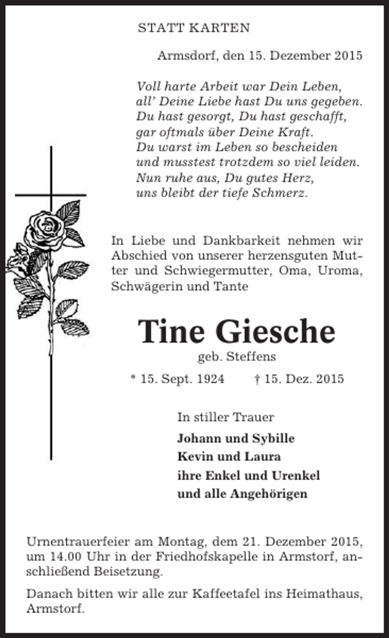 <p>STATT KARTEN<br />Armsdorf, den 15. Dezember 2015<br />Voll harte Arbeit war Dein Leben,<br />all’ Deine Liebe hast Du uns gegeben.<br />Du hast gesorgt, Du hast geschafft,<br />gar oftmals über Deine Kraft.<br />Du warst im Leben so bescheiden<br />und musstest trotzdem so viel leiden.<br />Nun ruhe aus, Du gutes Herz,<br />uns bleibt der tiefe Schmerz.</p><p>In Liebe und Dankbarkeit nehmen wir<br />Abschied von unserer herzensguten Mutter und Schwiegermutter, Oma, Uroma,<br />Schwägerin und Tante</p><p>Tine Giesche<br />geb. Steffens<br />* 15. Sept. 1924</p><p>† 15. Dez. 2015</p><p>In stiller Trauer<br />Johann und Sybille<br />Kevin und Laura<br />ihre Enkel und Urenkel<br />und alle Angehörigen</p><p>Urnentrauerfeier am Montag, dem 21. Dezember 2015,<br />um 14.00 Uhr in der Friedhofskapelle in Armstorf, anschließend Beisetzung.<br />Danach bitten wir alle zur Kaffeetafel ins Heimathaus,<br />Armstorf.</p>
