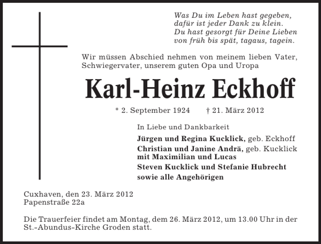 <p>Was Du im Leben hast gegeben,<br />dafür ist jeder Dank zu klein.<br />Du hast gesorgt für Deine Lieben<br />von früh bis spät, tagaus, tagein.<br />Wir müssen Abschied nehmen von meinem lieben Vater,<br />Schwiegervater, unserem guten Opa und Uropa</p><p>Karl-Heinz Eckhoff<br />* 2. September 1924</p><p>† 21. März 2012</p><p>In Liebe und Dankbarkeit</p><p>Jürgen und Regina Kucklick, geb. Eckhoff<br />Christian und Janine Andrä, geb. Kucklick<br />mit Maximilian und Lucas<br />Steven Kucklick und Stefanie Hubrecht<br />sowie alle Angehörigen<br />Cuxhaven, den 23. März 2012<br />Papenstraße 22a<br />Die Trauerfeier findet am Montag, dem 26. März 2012, um 13.00 Uhr in der<br />St.-Abundus-Kirche Groden statt.</p>