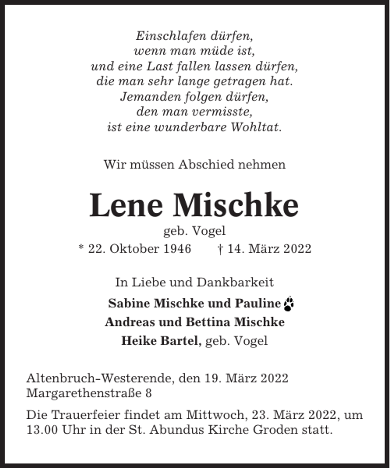 <p>Einschlafen dürfen,<br />wenn man müde ist,<br />und eine Last fallen lassen dürfen,<br />die man sehr lange getragen hat.<br />Jemanden folgen dürfen,<br />den man vermisste,<br />ist eine wunderbare Wohltat.<br />Wir müssen Abschied nehmen</p><p>Lene Mischke<br />geb. Vogel<br />* 22. Oktober 1946<br />† 14. März 2022<br />In Liebe und Dankbarkeit<br />Sabine Mischke und Pauline<br />Andreas und Bettina Mischke<br />Heike Bartel, geb. Vogel<br />Altenbruch-Westerende, den 19. März 2022<br />Margarethenstraße 8<br />Die Trauerfeier findet am Mittwoch, 23. März 2022, um<br />13.00 Uhr in der St. Abundus Kirche Groden statt.</p>