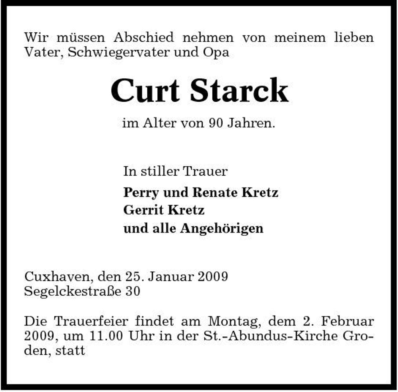 <p>Wir müssen Abschied nehmen von meinem lieben Vater, Schwiegervater und Opa</p><p>Curt Starck<br />im Alter von 90 Jahren. In stiller Trauer Perry und Renate Kretz Gerrit Kretz und alle Angehörigen</p><p>Cuxhaven, den 25. Januar 2009 Segelckestraße 30 Die Trauerfeier findet am Montag, dem 2. Februar 2009, um 11.00 Uhr in der St.-Abundus-Kirche Groden, statt</p>