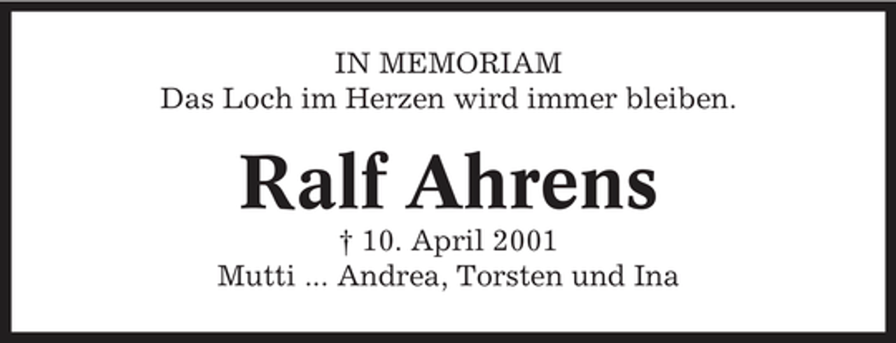 <p>IN MEMORIAM Das Loch im Herzen wird immer bleiben.</p><p>Ralf Ahrens<br />† 10. April 2001 Mutti ... Andrea, Torsten und Ina</p>
