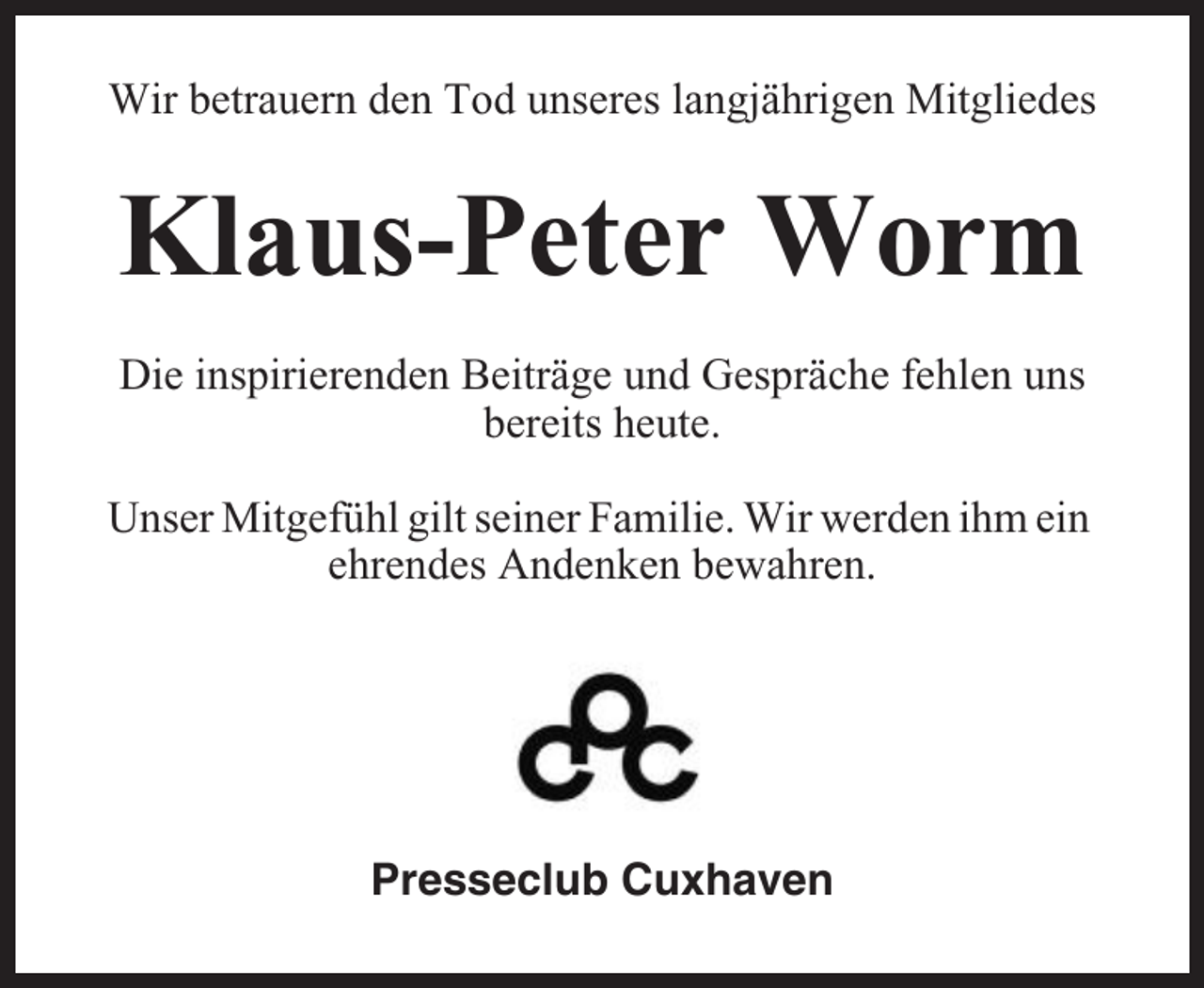 <p>Wir betrauern den Tod unseres langjährigen Mitgliedes</p><p>Klaus-Peter Worm<br />Die inspirierenden Beiträge und Gespräche fehlen uns<br />bereits heute.<br />Unser Mitgefühl gilt seiner Familie. Wir werden ihm ein<br />ehrendes Andenken bewahren.</p><p>Presseclub Cuxhaven</p>