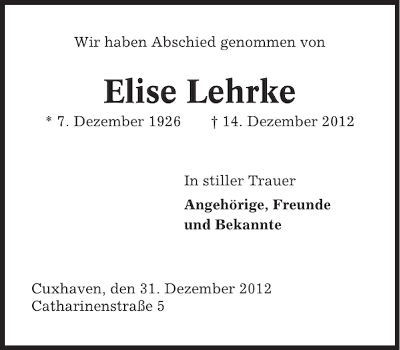 <p>Wir haben Abschied genommen von</p><p>Elise Lehrke<br />* 7. Dezember 1926</p><p>† 14. Dezember 2012</p><p>In stiller Trauer<br />Angehörige, Freunde<br />und Bekannte</p><p>Cuxhaven, den 31. Dezember 2012<br />Catharinenstraße 5</p>