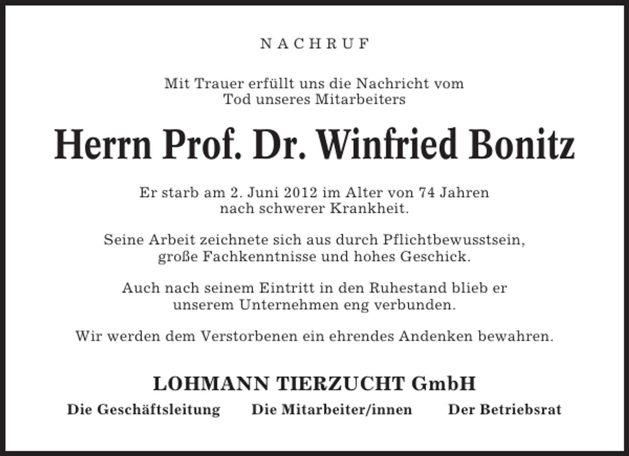 <p>NACHRUF<br />Mit Trauer erfüllt uns die Nachricht vom<br />Tod unseres Mitarbeiters</p><p>Herrn Prof. Dr. Winfried Bonitz<br />Er starb am 2. Juni 2012 im Alter von 74 Jahren<br />nach schwerer Krankheit.<br />Seine Arbeit zeichnete sich aus durch Pflichtbewusstsein,<br />große Fachkenntnisse und hohes Geschick.<br />Auch nach seinem Eintritt in den Ruhestand blieb er<br />unserem Unternehmen eng verbunden.<br />Wir werden dem Verstorbenen ein ehrendes Andenken bewahren.</p><p>LOHMANN TIERZUCHT GmbH<br />Die Geschäftsleitung</p><p>Die Mitarbeiter/innen</p><p>Der Betriebsrat</p>