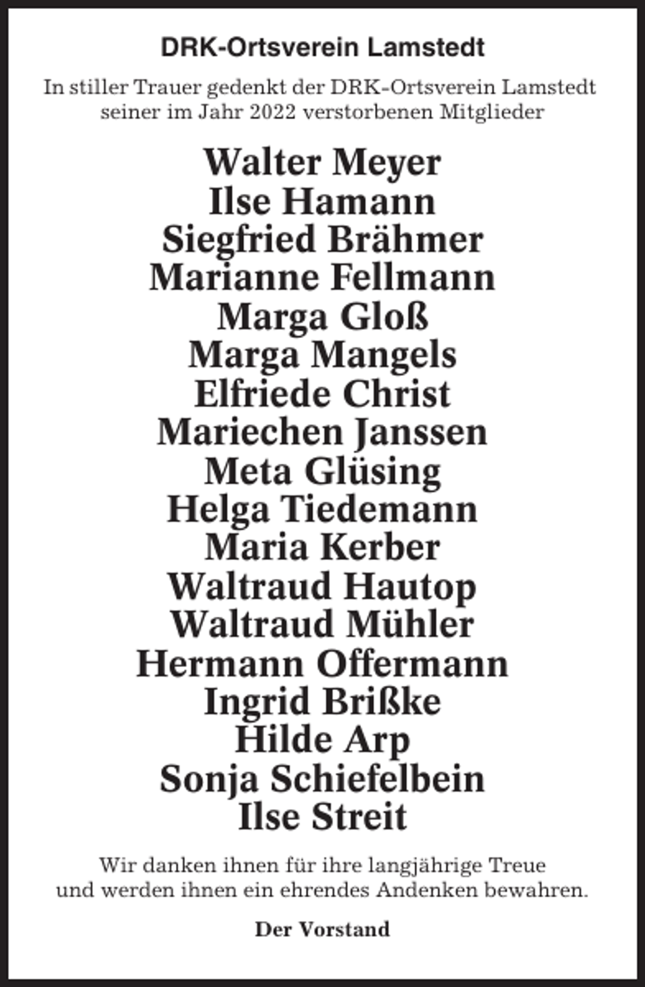 <p>DRK-Ortsverein Lamstedt<br />In stiller Trauer gedenkt der DRK-Ortsverein Lamstedt<br />seiner im Jahr 2022 verstorbenen Mitglieder</p><p>Walter Meyer<br />Ilse Hamann<br />Siegfried Brähmer<br />Marianne Fellmann<br />Marga Gloß<br />Marga Mangels<br />Elfriede Christ<br />Mariechen Janssen<br />Meta Glüsing<br />Helga Tiedemann<br />Maria Kerber<br />Waltraud Hautop<br />Waltraud Mühler<br />Hermann Offermann<br />Ingrid Brißke<br />Hilde Arp<br />Sonja Schiefelbein<br />Ilse Streit<br />Wir danken ihnen für ihre langjährige Treue<br />und werden ihnen ein ehrendes Andenken bewahren.<br />Der Vorstand</p>
