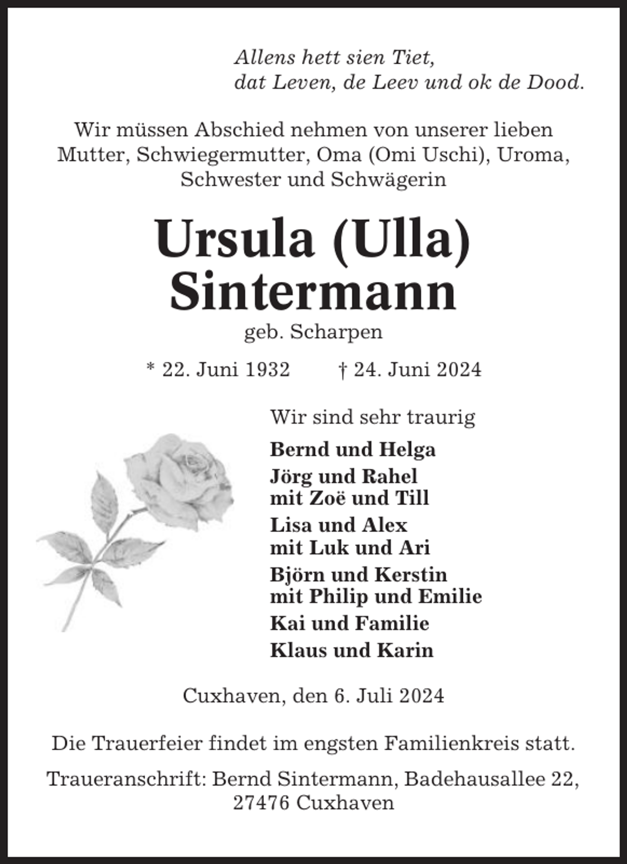 <p>Allens hett sien Tiet,<br />dat Leven, de Leev und ok de Dood.<br />Wir müssen Abschied nehmen von unserer lieben<br />Mutter, Schwiegermutter, Oma (Omi Uschi), Uroma,<br />Schwester und Schwägerin</p><p>Ursula (Ulla)<br />Sintermann<br />geb. Scharpen<br />* 22. Juni 1932</p><p>† 24. Juni 2024</p><p>Wir sind sehr traurig<br />Bernd und Helga<br />Jörg und Rahel<br />mit Zoë und Till<br />Lisa und Alex<br />mit Luk und Ari<br />Björn und Kerstin<br />mit Philip und Emilie<br />Kai und Familie<br />Klaus und Karin<br />Cuxhaven, den 6. Juli 2024<br />Die Trauerfeier findet im engsten Familienkreis statt.<br />Traueranschrift: Bernd Sintermann, Badehausallee 22,<br />27476 Cuxhaven</p>